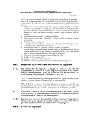 CODIGO NACIONAL DE ELECTRICIDAD SUMINISTRO 
PARTE 4 REGLAS PARA LA OPERACIÓN DE LINEAS Y EQUIPOS DE SUMINISTRO ELECTRICO Y COMUNICACIONES 
278 de 312 
NOTA: La siguiente lista es la relación de algunos de los implementos de seguridad y 
equipos de protección comunes, la cantidad y el tipo de los mismos dependerá de los 
requerimientos de cada caso, que permitan la realización de los trabajos en forma 
segura: 
1. Indumentaria aislante, tal como guantes de goma, mangas de goma o de algún 
dieléctrico, que satisfaga las exigencias de las normas técnicas correspondientes 
para las condiciones de la tensión implicada, y casco aislante antichoque para 
proteger la cabeza, calzado de seguridad. Además, protección facial, ropa de 
trabajo. 
2. Pantallas, cubiertas, mantas y plataformas aislantes. 
3. Instrumentos aislantes para manipular o realizar pruebas de equipos o líneas 
energizadas. 
4. Gafas, anteojos de seguridad. 
5. Avisos que indiquen: “Persona trabajando”, señales portátiles de peligro, conos 
de tránsito y luces intermitentes apropiadas. 
6. Cinturones y arneses de seguridad, cuerdas y cuerdas de seguridad. 
7. Equipo extintor de fuego diseñado para uso seguro en partes energizadas con las 
debidas y claras marcas, que faciliten la identificación de su uso o que tengan 
marcas visibles indicando dónde no deben usarse para tal fin. 
8. Materiales y dispositivos de puesta a tierra de protección. 
9. Equipo de alumbrado portátil. 
10. Equipo y material de primeros auxilios. 
11. Detector o revelador de tensión y otros instrumentos que se requieran. 
411.C. Inspección y pruebas de los implementos de seguridad 
411.C.1. Los implementos de seguridad y equipo de protección deberán ser 
inspeccionados o sometidos a prueba –según las exigencias de las normas 
técnicas correspondientes- a fin de garantizar que se encuentran en 
condiciones de trabajo seguras. (Ver reglas 411.B.2 y 401). 
NOTA 1. Los implementos de seguridad que no cumplen las exigencias de las normas 
técnicas respectivas deben ser destruidos, bajo su responsabilidad. 
NOTA 2. Deberá considerarse la ventaja del avance tecnológico, que facilite una 
rápida y práctica inspección y verificación directa de los implementos de seguridad 
por parte del trabajador que los utiliza, sin mayor uso de instrumentos adicionales. 
411.C.2. Los guantes, mangas y mantas de aislamiento deberán ser inspeccionados 
antes de su uso. Los guantes y mangas de aislamiento deberán ser sometidos 
a pruebas según la frecuencia que su uso requiera. 
411.C.3 Los cinturones y arneses de seguridad, anclajes y cuerdas de seguridad (o 
línea de vida). y otro equipo del trabajador, deberán ser examinados a fin de 
garantizar que se encuentran en condiciones de trabajo seguras. 
411.D. Señales de seguridad 
 