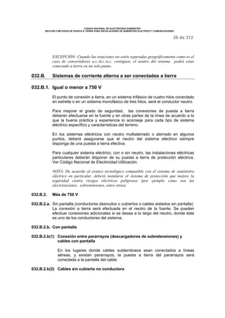 CODIGO NACIONAL DE ELECTRICIDAD SUMINISTRO 
SECCION 3 METODOS DE PUESTA A TIERRA PARA INSTALACIONES DE SUMINISTRO ELECTRICO Y COMUNICACIONES 
28 de 312 
EXCEPCIÓN: Cuando las estaciones no estén separadas geográficamente como es el 
caso de convertidores a.c./d.c./a.c. contiguos, el neutro del sistema podrá estar 
conectado a tierra en un solo punto. 
032.B. Sistemas de corriente alterna a ser conectados a tierra 
032.B.1. Igual o menor a 750 V 
El punto de conexión a tierra, en un sistema trifásico de cuatro hilos conectado 
en estrella o en un sistema monofásico de tres hilos, será el conductor neutro. 
Para mejorar el grado de seguridad, las conexiones de puesta a tierra 
deberán efectuarse en la fuente y en otras partes de la línea de acuerdo a lo 
que la buena práctica y experiencia lo aconseje para cada tipo de sistema 
eléctrico específico y características del terreno. 
En los sistemas eléctricos con neutro multiaterrado o aterrado en algunos 
puntos, deberá asegurarse que el neutro del sistema eléctrico siempre 
disponga de una puesta a tierra efectiva. 
Para cualquier sistema eléctrico, con o sin neutro, las instalaciones eléctricas 
particulares deberán disponer de su puesta a tierra de protección eléctrica. 
Ver Código Nacional de Electricidad Utilización. 
NOTA. De acuerdo al avance tecnológico compatible con el sistema de suministro 
eléctrico en particular, deberá instalarse el sistema de protección que mejore la 
seguridad contra riesgos eléctricos peligrosos (por ejemplo como son las 
electrizaciones, sobretensiones, entre otras). 
032.B.2. Más de 750 V 
032.B.2.a. Sin pantalla (conductores desnudos o cubiertos o cables aislados sin pantalla) 
La conexión a tierra será efectuada en el neutro de la fuente. Se pueden 
efectuar conexiones adicionales si se desea a lo largo del neutro, donde éste 
es uno de los conductores del sistema. 
032.B.2.b. Con pantalla 
032.B.2.b(1) Conexión entre pararrayos (descargadores de sobretensiones) y 
cables con pantalla 
En los lugares donde cables subterráneos sean conectados a líneas 
aéreas, y existan pararrayos, la puesta a tierra del pararrayos será 
conectada a la pantalla del cable. 
032.B.2.b(2) Cables sin cubierta no conductora 
 
