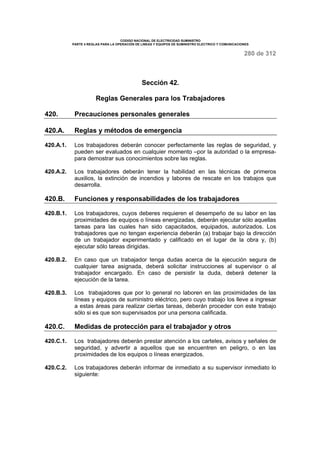 CODIGO NACIONAL DE ELECTRICIDAD SUMINISTRO 
PARTE 4 REGLAS PARA LA OPERACIÓN DE LINEAS Y EQUIPOS DE SUMINISTRO ELECTRICO Y COMUNICACIONES 
280 de 312 
Sección 42. 
Reglas Generales para los Trabajadores 
420. Precauciones personales generales 
420.A. Reglas y métodos de emergencia 
420.A.1. Los trabajadores deberán conocer perfectamente las reglas de seguridad, y 
pueden ser evaluados en cualquier momento –por la autoridad o la empresa-para 
demostrar sus conocimientos sobre las reglas. 
420.A.2. Los trabajadores deberán tener la habilidad en las técnicas de primeros 
auxilios, la extinción de incendios y labores de rescate en los trabajos que 
desarrolla. 
420.B. Funciones y responsabilidades de los trabajadores 
420.B.1. Los trabajadores, cuyos deberes requieren el desempeño de su labor en las 
proximidades de equipos o líneas energizadas, deberán ejecutar sólo aquellas 
tareas para las cuales han sido capacitados, equipados, autorizados. Los 
trabajadores que no tengan experiencia deberán (a) trabajar bajo la dirección 
de un trabajador experimentado y calificado en el lugar de la obra y, (b) 
ejecutar sólo tareas dirigidas. 
420.B.2. En caso que un trabajador tenga dudas acerca de la ejecución segura de 
cualquier tarea asignada, deberá solicitar instrucciones al supervisor o al 
trabajador encargado. En caso de persistir la duda, deberá detener la 
ejecución de la tarea. 
420.B.3. Los trabajadores que por lo general no laboren en las proximidades de las 
líneas y equipos de suministro eléctrico, pero cuyo trabajo los lleve a ingresar 
a estas áreas para realizar ciertas tareas, deberán proceder con este trabajo 
sólo si es que son supervisados por una persona calificada. 
420.C. Medidas de protección para el trabajador y otros 
420.C.1. Los trabajadores deberán prestar atención a los carteles, avisos y señales de 
seguridad, y advertir a aquellos que se encuentren en peligro, o en las 
proximidades de los equipos o líneas energizados. 
420.C.2. Los trabajadores deberán informar de inmediato a su supervisor inmediato lo 
siguiente: 
 