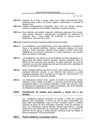 CODIGO NACIONAL DE ELECTRICIDAD SUMINISTRO 
PARTE 4 REGLAS PARA LA OPERACIÓN DE LINEAS Y EQUIPOS DE SUMINISTRO ELECTRICO Y COMUNICACIONES 
281 de 312 
420.C.2.a. Defectos de la línea o equipo, tales como cables anormalmente flojos, 
aisladores rotos, postes con fisuras, rajados o deteriorados, o soportes de 
lámpara rotos. 
420.C.2.b. Objetos accidentalmente energizados, tales como por ejemplo: tuberías, 
conductos, artefactos de iluminación o retenidas, muretes o paredes. 
420.C.2.c. Otros defectos que puedan ocasionar condiciones peligrosas. Esto incluye: 
líneas aéreas cercanas a edificaciones incumpliendo las distancias de 
seguridad, falta o mala calidad del alumbrado en general, cruces y 
paralelismos, interrupciones y otras. 
420.C.2.d. Incidentes que hayan originado posible situación de riesgo. 
420.C.3. Los trabajadores, cuyas obligaciones no les exija acercarse o manipular las 
líneas y los equipos eléctricos, deberán mantenerse alejados de dichos 
equipos y líneas. Asimismo, deberán evitar trabajar en áreas donde otros 
trabajadores se encuentran laborando en niveles superiores y que puedan 
dejar caer objetos y materiales. 
420.C.4. Los trabajadores, que laboren en las proximidades de líneas energizadas o en 
alguna parte del sistema eléctrico afectado; deberán considerar todos los 
efectos de sus acciones, tener presente su propia seguridad, así como la 
seguridad: de los demás trabajadores del lugar de la obra, de la propiedad de 
terceros y del público en general. 
420.C.5. Ningún trabajador deberá acercarse o tomar ningún objeto conductor -sin un 
adecuado dispositivo aislante- a una distancia más cercana a la parte 
energizada expuesta que la permitida por la regla 431 (comunicación), o la 
regla 441 (suministro), según sea aplicable. 
420.C.6. Los trabajadores deberán tener cuidado al momento de extender cuerdas 
metálicas, cintas o cables en paralelo a, y cerca de, las líneas de alta tensión 
energizadas debido a las tensiones inducidas. Cuando sea necesario medir 
las distancias de seguridad de los objetos energizados, sólo serán utilizados 
los dispositivos aprobados para dicho propósito. 
420.D. Condiciones de trabajo para equipos y líneas con o sin 
tensión 
Los trabajadores deberán considerar los equipos y líneas de suministro 
eléctrico como energizados, a menos que sea de pleno conocimiento que 
éstos estén desenergizados, luego de haber “revelado tensión” y haberse 
colocado las líneas de tierra temporales requeridas. Antes de comenzar su 
labor, los trabajadores siempre deberán realizar inspecciones o pruebas 
preliminares para determinar las condiciones existentes. Las tensiones de 
operación de los equipos y líneas deberán conocerse antes de trabajar en 
partes energizadas o en sus proximidades. 
420.E. Partes metálicas no puestas a tierra 
 