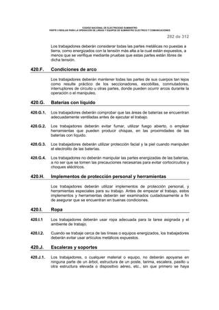 CODIGO NACIONAL DE ELECTRICIDAD SUMINISTRO 
PARTE 4 REGLAS PARA LA OPERACIÓN DE LINEAS Y EQUIPOS DE SUMINISTRO ELECTRICO Y COMUNICACIONES 
282 de 312 
Los trabajadores deberán considerar todas las partes metálicas no puestas a 
tierra, como energizados con la tensión más alta a la cual están expuestos, a 
menos que se verifique mediante pruebas que estas partes están libres de 
dicha tensión. 
420.F. Condiciones de arco 
Los trabajadores deberán mantener todas las partes de sus cuerpos tan lejos 
como resulte práctico de los seccionadores, escobillas, conmutadores, 
interruptores de circuito u otras partes, donde pueden ocurrir arcos durante la 
operación o el manipuleo. 
420.G. Baterías con líquido 
420.G.1. Los trabajadores deberán comprobar que las áreas de baterías se encuentran 
adecuadamente ventiladas antes de ejecutar el trabajo. 
420.G.2. Los trabajadores deberán evitar fumar, utilizar fuego abierto, o emplear 
herramientas que pueden producir chispas, en las proximidades de las 
baterías con líquido. 
420.G.3. Los trabajadores deberán utilizar protección facial y la piel cuando manipulen 
el electrolito de las baterías. 
420.G.4. Los trabajadores no deberán manipular las partes energizadas de las baterías, 
a no ser que se tomen las precauciones necesarias para evitar cortocircuitos y 
choques eléctricos. 
420.H. Implementos de protección personal y herramientas 
Los trabajadores deberán utilizar implementos de protección personal, y 
herramientas especiales para su trabajo. Antes de empezar el trabajo, estos 
implementos y herramientas deberán ser examinados cuidadosamente a fin 
de asegurar que se encuentran en buenas condiciones. 
420.I. Ropa 
420.I.1 Los trabajadores deberán usar ropa adecuada para la tarea asignada y el 
ambiente de trabajo. 
420.I.2. Cuando se trabaje cerca de las líneas o equipos energizados, los trabajadores 
deberán evitar usar artículos metálicos expuestos. 
420.J. Escaleras y soportes 
420.J.1. Los trabajadores, o cualquier material o equipo, no deberán apoyarse en 
ninguna parte de un árbol, estructura de un poste, tarima, escalera, pasillo u 
otra estructura elevada o dispositivo aéreo, etc., sin que primero se haya 
 