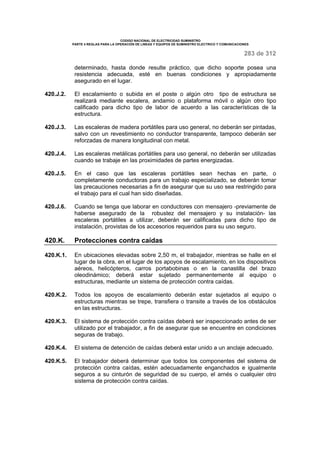 CODIGO NACIONAL DE ELECTRICIDAD SUMINISTRO 
PARTE 4 REGLAS PARA LA OPERACIÓN DE LINEAS Y EQUIPOS DE SUMINISTRO ELECTRICO Y COMUNICACIONES 
283 de 312 
determinado, hasta donde resulte práctico, que dicho soporte posea una 
resistencia adecuada, esté en buenas condiciones y apropiadamente 
asegurado en el lugar. 
420.J.2. El escalamiento o subida en el poste o algún otro tipo de estructura se 
realizará mediante escalera, andamio o plataforma móvil o algún otro tipo 
calificado para dicho tipo de labor de acuerdo a las características de la 
estructura. 
420.J.3. Las escaleras de madera portátiles para uso general, no deberán ser pintadas, 
salvo con un revestimiento no conductor transparente, tampoco deberán ser 
reforzadas de manera longitudinal con metal. 
420.J.4. Las escaleras metálicas portátiles para uso general, no deberán ser utilizadas 
cuando se trabaje en las proximidades de partes energizadas. 
420.J.5. En el caso que las escaleras portátiles sean hechas en parte, o 
completamente conductoras para un trabajo especializado, se deberán tomar 
las precauciones necesarias a fin de asegurar que su uso sea restringido para 
el trabajo para el cual han sido diseñadas. 
420.J.6. Cuando se tenga que laborar en conductores con mensajero -previamente de 
haberse asegurado de la robustez del mensajero y su instalación- las 
escaleras portátiles a utilizar, deberán ser calificadas para dicho tipo de 
instalación, provistas de los accesorios requeridos para su uso seguro. 
420.K. Protecciones contra caídas 
420.K.1. En ubicaciones elevadas sobre 2,50 m, el trabajador, mientras se halle en el 
lugar de la obra, en el lugar de los apoyos de escalamiento, en los dispositivos 
aéreos, helicópteros, carros portabobinas o en la canastilla del brazo 
oleodinámico; deberá estar sujetado permanentemente al equipo o 
estructuras, mediante un sistema de protección contra caídas. 
420.K.2. Todos los apoyos de escalamiento deberán estar sujetados al equipo o 
estructuras mientras se trepe, transfiera o transite a través de los obstáculos 
en las estructuras. 
420.K.3. El sistema de protección contra caídas deberá ser inspeccionado antes de ser 
utilizado por el trabajador, a fin de asegurar que se encuentre en condiciones 
seguras de trabajo. 
420.K.4. El sistema de detención de caídas deberá estar unido a un anclaje adecuado. 
420.K.5. El trabajador deberá determinar que todos los componentes del sistema de 
protección contra caídas, estén adecuadamente enganchados e igualmente 
seguros a su cinturón de seguridad de su cuerpo, el arnés o cualquier otro 
sistema de protección contra caídas. 
 