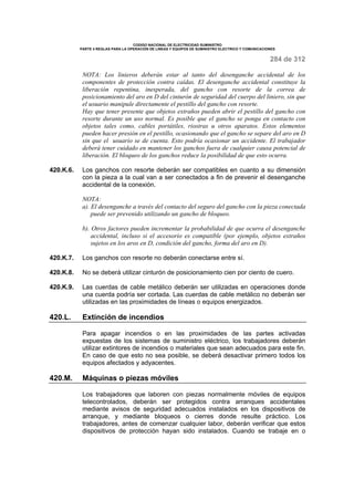 CODIGO NACIONAL DE ELECTRICIDAD SUMINISTRO 
PARTE 4 REGLAS PARA LA OPERACIÓN DE LINEAS Y EQUIPOS DE SUMINISTRO ELECTRICO Y COMUNICACIONES 
284 de 312 
NOTA: Los linieros deberán estar al tanto del desenganche accidental de los 
componentes de protección contra caídas. El desenganche accidental constituye la 
liberación repentina, inesperada, del gancho con resorte de la correa de 
posicionamiento del aro en D del cinturón de seguridad del cuerpo del liniero, sin que 
el usuario manipule directamente el pestillo del gancho con resorte. 
Hay que tener presente que objetos extraños pueden abrir el pestillo del gancho con 
resorte durante un uso normal. Es posible que el gancho se ponga en contacto con 
objetos tales como, cables portátiles, riostras u otros aparatos. Estos elementos 
pueden hacer presión en el pestillo, ocasionando que el gancho se separe del aro en D 
sin que el usuario se de cuenta. Esto podría ocasionar un accidente. El trabajador 
deberá tener cuidado en mantener los ganchos fuera de cualquier causa potencial de 
liberación. El bloqueo de los ganchos reduce la posibilidad de que esto ocurra. 
420.K.6. Los ganchos con resorte deberán ser compatibles en cuanto a su dimensión 
con la pieza a la cual van a ser conectados a fin de prevenir el desenganche 
accidental de la conexión. 
NOTA: 
a). El desenganche a través del contacto del seguro del gancho con la pieza conectada 
puede ser prevenido utilizando un gancho de bloqueo. 
b). Otros factores pueden incrementar la probabilidad de que ocurra el desenganche 
accidental, incluso si el accesorio es compatible (por ejemplo, objetos extraños 
sujetos en los aros en D, condición del gancho, forma del aro en D). 
420.K.7. Los ganchos con resorte no deberán conectarse entre sí. 
420.K.8. No se deberá utilizar cinturón de posicionamiento cien por ciento de cuero. 
420.K.9. Las cuerdas de cable metálico deberán ser utilizadas en operaciones donde 
una cuerda podría ser cortada. Las cuerdas de cable metálico no deberán ser 
utilizadas en las proximidades de líneas o equipos energizados. 
420.L. Extinción de incendios 
Para apagar incendios o en las proximidades de las partes activadas 
expuestas de los sistemas de suministro eléctrico, los trabajadores deberán 
utilizar extintores de incendios o materiales que sean adecuados para este fin. 
En caso de que esto no sea posible, se deberá desactivar primero todos los 
equipos afectados y adyacentes. 
420.M. Máquinas o piezas móviles 
Los trabajadores que laboren con piezas normalmente móviles de equipos 
telecontrolados, deberán ser protegidos contra arranques accidentales 
mediante avisos de seguridad adecuados instalados en los dispositivos de 
arranque, y mediante bloqueos o cierres donde resulte práctico. Los 
trabajadores, antes de comenzar cualquier labor, deberán verificar que estos 
dispositivos de protección hayan sido instalados. Cuando se trabaje en o 
 