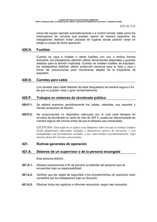 CODIGO NACIONAL DE ELECTRICIDAD SUMINISTRO 
PARTE 4 REGLAS PARA LA OPERACIÓN DE LINEAS Y EQUIPOS DE SUMINISTRO ELECTRICO Y COMUNICACIONES 
285 de 312 
cerca del equipo operado automáticamente o a control remoto, tales como los 
interruptores de circuitos que pueden operar de manera repentina, los 
trabajadores deberán evitar ubicarse en lugares donde podrían verse en 
peligro a causa de dicha operación. 
420.N. Fusibles 
Cuando se vaya a instalar o retirar fusibles con uno o ambos bornes 
activados, los trabajadores deberán utilizar herramientas especiales y guantes 
aislados para la tensión implicada. Cuando se instalen fusibles de expulsión, 
los trabajadores deberán utilizar protección personal para la vista y cara y 
tomar las precauciones para mantenerse alejado de la trayectoria de 
expulsión. 
420.O. Carretes para cable 
Los carretes para cable deberán de estar bloqueados de manera segura a fin 
de que no puedan rodar o girar accidentalmente. 
420.P. Trabajos en sistemas de alumbrado público 
420.P.1. Se deberá examinar periódicamente los cables, retenidas, sus soportes y 
demás accesorios de fijación. 
420.P.2. Se proporcionará un dispositivo adecuado por el cual cada lámpara en 
circuitos de alumbrado en serie de más de 300 V, pueda ser desconectada de 
manera segura del circuito antes de que la lámpara sea manipulada. 
EXCEPCIÓN: Esta regla no se aplica a las lámparas sobre las que se trabaja siempre 
desde plataformas adecuadas aisladas o dispositivos aéreos de elevación, o son 
manipuladas con herramientas aisladas, y son intervenidas considerándoselas bajo 
tensión plena del circuito concerniente. 
421. Rutinas generales de operación 
421.A. Deberes de un supervisor o de la persona encargada 
Esta persona deberá: 
421.A.1. Adoptar precauciones a fin de prevenir accidentes del personal que se 
encuentren bajo su responsabilidad. 
421.A.2. Verificar que las reglas de seguridad y los procedimientos de operación sean 
cumplidos por los trabajadores bajo su dirección. 
421.A.3. Efectuar todos los registros e informes requeridos, según sea necesario. 
 