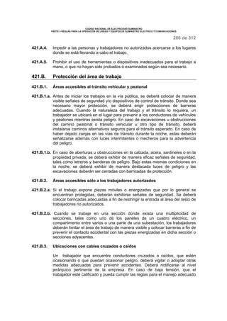 CODIGO NACIONAL DE ELECTRICIDAD SUMINISTRO 
PARTE 4 REGLAS PARA LA OPERACIÓN DE LINEAS Y EQUIPOS DE SUMINISTRO ELECTRICO Y COMUNICACIONES 
286 de 312 
421.A.4. Impedir a las personas y trabajadores no autorizados acercarse a los lugares 
donde se está llevando a cabo el trabajo. 
421.A.5. Prohibir el uso de herramientas o dispositivos inadecuados para el trabajo a 
mano, o que no hayan sido probados o examinados según sea necesario. 
421.B. Protección del área de trabajo 
421.B.1. Áreas accesibles al tránsito vehicular y peatonal 
421.B.1.a. Antes de iniciar los trabajos en la vía pública, se deberá colocar de manera 
visible señales de seguridad y/o dispositivos de control de tránsito. Donde sea 
necesario mayor protección, se deberá erigir protecciones de barreras 
adecuadas. Cuando la naturaleza del trabajo y el tránsito lo requiera, un 
trabajador se ubicará en el lugar para prevenir a los conductores de vehículos 
y peatones mientras exista peligro. En caso de excavaciones u obstrucciones 
del camino peatonal o tránsito vehicular u otro tipo de tránsito, deberá 
instalarse caminos alternativos seguros para el tránsito esperado. En caso de 
haber dejado zanjas en las vías de tránsito durante la noche, estas deberán 
señalizarse además con luces intermitentes o mecheros para la advertencia 
del peligro. 
421.B.1.b. En caso de aberturas u obstrucciones en la calzada, acera, sardineles o en la 
propiedad privada; se deberá exhibir de manera eficaz señales de seguridad, 
tales como letreros y banderas de peligro. Bajo estas mismas condiciones en 
la noche, se deberá exhibir de manera destacada luces de peligro y las 
excavaciones deberán ser cerradas con barricadas de protección. 
421.B.2. Áreas accesibles sólo a los trabajadores autorizados 
421.B.2.a. Si el trabajo expone piezas móviles o energizadas que por lo general se 
encuentran protegidas, deberán exhibirse señales de seguridad. Se deberá 
colocar barricadas adecuadas a fin de restringir la entrada al área del resto de 
trabajadores no autorizados. 
421.B.2.b. Cuando se trabaje en una sección donde exista una multiplicidad de 
secciones, tales como uno de los paneles de un cuadro eléctrico, un 
compartimento entre varios o una parte de una subestación, los trabajadores 
deberán limitar el área de trabajo de manera visible y colocar barreras a fin de 
prevenir el contacto accidental con las piezas energizadas en dicha sección o 
secciones adyacentes. 
421.B.3. Ubicaciones con cables cruzados o caídos 
Un trabajador que encuentre conductores cruzados o caídos, que estén 
ocasionando o que puedan ocasionar peligro, deberá vigilar o adoptar otras 
medidas adecuadas para prevenir accidentes. Deberá notificarse al nivel 
jerárquico pertinente de la empresa. En caso de baja tensión, que el 
trabajador esté calificado y pueda cumplir las reglas para el manejo adecuado 
 