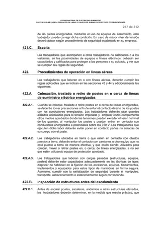 CODIGO NACIONAL DE ELECTRICIDAD SUMINISTRO 
PARTE 4 REGLAS PARA LA OPERACIÓN DE LINEAS Y EQUIPOS DE SUMINISTRO ELECTRICO Y COMUNICACIONES 
287 de 312 
de las piezas energizadas, mediante el uso de equipos de aislamiento, este 
trabajador puede corregir dicha condición. En caso de mayor nivel de tensión 
deberá actuar según procedimiento de seguridad establecido en su empresa. 
421.C. Escolta 
Los trabajadores que acompañen a otros trabajadores no calificados o a los 
visitantes, en las proximidades de equipos o líneas eléctricos, deberán ser 
capacitados y calificados para proteger a las personas a su cuidado, y ver que 
se cumplan las reglas de seguridad. 
422. Procedimientos de operación en líneas aéreas 
Los trabajadores que laboren en o con líneas aéreas, deberán cumplir las 
reglas aplicables que se indican en las secciones 43 y 44 y adicionalmente las 
siguientes: 
422.A. Colocación, traslado o retiro de postes en o cerca de líneas 
de suministro eléctrico energizadas 
422.A.1. Cuando se coloque, traslade o retire postes en o cerca de líneas energizadas, 
se deberán tomar precauciones a fin de evitar el contacto directo de los postes 
con los conductores energizados. Los trabajadores deberán usar guantes 
aislados adecuados para la tensión implicada y emplear como complemento 
otros medios aprobados donde las tensiones puedan exceder el valor nominal 
de los guantes, al manipular los postes y puedan entrar en contacto con 
conductores energizados a potenciales sobre los 750 V. Los trabajadores que 
ejecuten dicha labor deberán evitar poner en contacto partes no aisladas de 
su cuerpo con el poste. 
422.A.2. Los trabajadores ubicados en tierra o que estén en contacto con objetos 
puestos a tierra, deberán evitar el contacto con camiones u otro equipo que no 
esté puesto a tierra de manera efectiva, y que estén siendo utilizados para 
colocar, mover o retirar postes en, o cerca, de líneas energizadas, a no ser 
que estén utilizando equipo de protección aprobado. 
422.A.3. Los trabajadores que laboran con cargas pesadas (estructuras, equipos, 
postes) deberán estar capacitados adecuadamente en las técnicas de izaje; 
disponer de habilidad en la fijación de los accesorios, equipos, herramientas, 
implementos y equipados para estos tipos de maniobras en forma segura. 
Asimismo, cumplir con la señalización de seguridad durante el manipuleo, 
transporte, almacenamiento o estacionamiento según corresponda. 
422.B. Inspección de estructuras antes del escalamiento 
422.B.1. Antes de escalar postes, escaleras, andamios u otras estructuras elevadas, 
los trabajadores deberán determinar, en la medida que resulte práctico, que 
 
