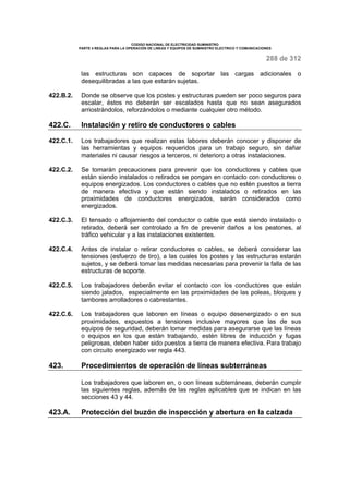 CODIGO NACIONAL DE ELECTRICIDAD SUMINISTRO 
PARTE 4 REGLAS PARA LA OPERACIÓN DE LINEAS Y EQUIPOS DE SUMINISTRO ELECTRICO Y COMUNICACIONES 
288 de 312 
las estructuras son capaces de soportar las cargas adicionales o 
desequilibradas a las que estarán sujetas. 
422.B.2. Donde se observe que los postes y estructuras pueden ser poco seguros para 
escalar, éstos no deberán ser escalados hasta que no sean asegurados 
arriostrándolos, reforzándolos o mediante cualquier otro método. 
422.C. Instalación y retiro de conductores o cables 
422.C.1. Los trabajadores que realizan estas labores deberán conocer y disponer de 
las herramientas y equipos requeridos para un trabajo seguro, sin dañar 
materiales ni causar riesgos a terceros, ni deterioro a otras instalaciones. 
422.C.2. Se tomarán precauciones para prevenir que los conductores y cables que 
están siendo instalados o retirados se pongan en contacto con conductores o 
equipos energizados. Los conductores o cables que no estén puestos a tierra 
de manera efectiva y que están siendo instalados o retirados en las 
proximidades de conductores energizados, serán considerados como 
energizados. 
422.C.3. El tensado o aflojamiento del conductor o cable que está siendo instalado o 
retirado, deberá ser controlado a fin de prevenir daños a los peatones, al 
tráfico vehicular y a las instalaciones existentes. 
422.C.4. Antes de instalar o retirar conductores o cables, se deberá considerar las 
tensiones (esfuerzo de tiro), a las cuales los postes y las estructuras estarán 
sujetos, y se deberá tomar las medidas necesarias para prevenir la falla de las 
estructuras de soporte. 
422.C.5. Los trabajadores deberán evitar el contacto con los conductores que están 
siendo jalados, especialmente en las proximidades de las poleas, bloques y 
tambores arrolladores o cabrestantes. 
422.C.6. Los trabajadores que laboren en líneas o equipo desenergizado o en sus 
proximidades, expuestos a tensiones inclusive mayores que las de sus 
equipos de seguridad, deberán tomar medidas para asegurarse que las líneas 
o equipos en los que están trabajando, estén libres de inducción y fugas 
peligrosas, deben haber sido puestos a tierra de manera efectiva. Para trabajo 
con circuito energizado ver regla 443. 
423. Procedimientos de operación de líneas subterráneas 
Los trabajadores que laboren en, o con líneas subterráneas, deberán cumplir 
las siguientes reglas, además de las reglas aplicables que se indican en las 
secciones 43 y 44. 
423.A. Protección del buzón de inspección y abertura en la calzada 
 