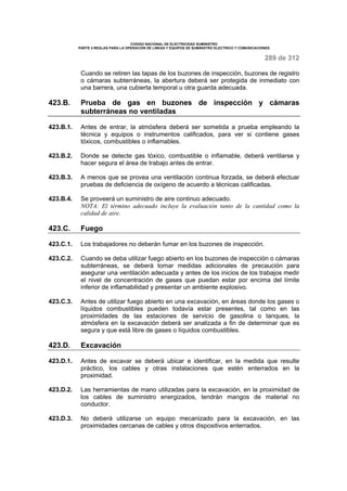CODIGO NACIONAL DE ELECTRICIDAD SUMINISTRO 
PARTE 4 REGLAS PARA LA OPERACIÓN DE LINEAS Y EQUIPOS DE SUMINISTRO ELECTRICO Y COMUNICACIONES 
289 de 312 
Cuando se retiren las tapas de los buzones de inspección, buzones de registro 
o cámaras subterráneas, la abertura deberá ser protegida de inmediato con 
una barrera, una cubierta temporal u otra guarda adecuada. 
423.B. Prueba de gas en buzones de inspección y cámaras 
subterráneas no ventiladas 
423.B.1. Antes de entrar, la atmósfera deberá ser sometida a prueba empleando la 
técnica y equipos o instrumentos calificados, para ver si contiene gases 
tóxicos, combustibles o inflamables. 
423.B.2. Donde se detecte gas tóxico, combustible o inflamable, deberá ventilarse y 
hacer segura el área de trabajo antes de entrar. 
423.B.3. A menos que se provea una ventilación continua forzada, se deberá efectuar 
pruebas de deficiencia de oxígeno de acuerdo a técnicas calificadas. 
423.B.4. Se proveerá un suministro de aire continuo adecuado. 
NOTA: El término adecuado incluye la evaluación tanto de la cantidad como la 
calidad de aire. 
423.C. Fuego 
423.C.1. Los trabajadores no deberán fumar en los buzones de inspección. 
423.C.2. Cuando se deba utilizar fuego abierto en los buzones de inspección o cámaras 
subterráneas, se deberá tomar medidas adicionales de precaución para 
asegurar una ventilación adecuada y antes de los inicios de los trabajos medir 
el nivel de concentración de gases que puedan estar por encima del límite 
inferior de inflamabilidad y presentar un ambiente explosivo. 
423.C.3. Antes de utilizar fuego abierto en una excavación, en áreas donde los gases o 
líquidos combustibles pueden todavía estar presentes, tal como en las 
proximidades de las estaciones de servicio de gasolina o tanques, la 
atmósfera en la excavación deberá ser analizada a fin de determinar que es 
segura y que está libre de gases o líquidos combustibles. 
423.D. Excavación 
423.D.1. Antes de excavar se deberá ubicar e identificar, en la medida que resulte 
práctico, los cables y otras instalaciones que estén enterrados en la 
proximidad. 
423.D.2. Las herramientas de mano utilizadas para la excavación, en la proximidad de 
los cables de suministro energizados, tendrán mangos de material no 
conductor. 
423.D.3. No deberá utilizarse un equipo mecanizado para la excavación, en las 
proximidades cercanas de cables y otros dispositivos enterrados. 
 