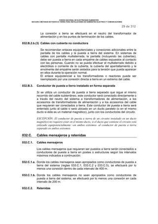 CODIGO NACIONAL DE ELECTRICIDAD SUMINISTRO 
SECCION 3 METODOS DE PUESTA A TIERRA PARA INSTALACIONES DE SUMINISTRO ELECTRICO Y COMUNICACIONES 
29 de 312 
La conexión a tierra se efectuará en el neutro del transformador de 
alimentación y en los puntos de terminación de los cables. 
032.B.2.b.(3) Cables con cubierta no conductora 
Se recomiendan enlaces equipotenciales y conexiones adicionales entre la 
pantalla de los cables y la puesta a tierra del sistema. En sistemas de 
cables con pantalla multiaterrada, la pantalla (incluyendo las cubiertas), 
debe ser puesta a tierra en cada empalme de cables expuestos al contacto 
con las personas. Cuando no se pueda efectuar el multiaterrado debido a 
electrólisis o corriente de la cubierta; la cubierta del apantallamiento y la 
envolvente del empalme serán aislados para la tensión que pueda aparecer 
en ellos durante la operación normal. 
El enlace equipotencial a los transformadores o reactores puede ser 
reemplazado por una conexión directa a tierra en un extremo del cable. 
032.B.3. Conductor de puesta a tierra instalado en forma separada 
Si se utiliza un conductor de puesta a tierra separado que sigue el mismo 
recorrido del cable subterráneo, este conductor será conectado directamente o 
a través del neutro del sistema a transformadores de alimentación, a los 
accesorios de transformadores de alimentación y a los accesorios del cable 
que requieran ser conectados a tierra. Este conductor de puesta a tierra será 
enterrado junto al cable o será ubicado en un ducto paralelo (o en el mismo 
ducto si éste es un material magnético), junto con los conductores del circuito. 
EXCEPCIÓN: El conductor de puesta a tierra de un circuito instalado en un ducto 
magnético no requiere estar en el mismo ducto, si el ducto que contiene el circuito está 
enlazado equipotencialmente –en ambos extremos- al conductor de puesta a tierra 
separado en ambos extremos. 
032.C. Cables mensajeros y retenidas 
032.C.1. Cables mensajeros 
Los cables mensajeros que requieran ser puestos a tierra serán conectados a 
conductores de puesta a tierra en postes o estructuras según los intervalos 
máximos indicados a continuación: 
032.C.1.a. Donde los cables mensajeros sean apropiados como conductores de puesta a 
tierra del sistema (reglas 033.C.1, 033.C.2 y 033.C.5), se efectuará por lo 
menos una conexión dentro de cada intervalo de 400 m. 
032.C.1.b. Donde los cables mensajeros no sean apropiados como conductores de 
puesta a tierra del sistema, se efectuará por lo menos una conexión en cada 
intervalo de 200 m. 
032.C.2. Retenidas 
 