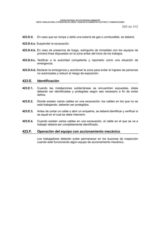 CODIGO NACIONAL DE ELECTRICIDAD SUMINISTRO 
PARTE 4 REGLAS PARA LA OPERACIÓN DE LINEAS Y EQUIPOS DE SUMINISTRO ELECTRICO Y COMUNICACIONES 
290 de 312 
423.D.4. En caso que se rompa o dañe una tubería de gas o combustible, se deberá: 
423.D.4.a. Suspender la excavación. 
423.D.4.b. En caso de presencia de fuego, extinguirlo de inmediato con los equipos de 
primera línea dispuestos en la zona antes del inicio de los trabajos. 
423.D.4.c. Notificar a la autoridad competente y reportarlo como una situación de 
emergencia. 
423.D.4.d. Declarar la emergencia y acordonar la zona para evitar el ingreso de personas 
no autorizadas y reducir el riesgo de exposición. 
423.E. Identificación 
423.E.1. Cuando las instalaciones subterráneas se encuentren expuestas, éstas 
deberán ser identificadas y protegidas según sea necesario a fin de evitar 
daños. 
423.E.2. Donde existan varios cables en una excavación, los cables en los que no se 
está trabajando, deberán ser protegidos. 
423.E.3. Antes de cortar un cable o abrir un empalme, se deberá identificar y verificar si 
es aquel en el cual se debe intervenir. 
423.E.4. Cuando existan varios cables en una excavación, el cable en el que se va a 
trabajar deberá ser completamente identificado. 
423.F. Operación del equipo con accionamiento mecánico 
Los trabajadores deberán evitar permanecer en los buzones de inspección 
cuando esté funcionando algún equipo de accionamiento mecánico. 
 