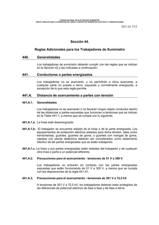 CODIGO NACIONAL DE ELECTRICIDAD SUMINISTRO 
PARTE 4 REGLAS PARA LA OPERACIÓN DE LINEAS Y EQUIPOS DE SUMINISTRO ELECTRICO Y COMUNICACIONES 
293 de 312 
Sección 44. 
Reglas Adicionales para los Trabajadores de Suministro 
440. Generalidades 
Los trabajadores de suministro deberán cumplir con las reglas que se indican 
en la Sección 42 y las indicadas a continuación. 
441. Conductores o partes energizados 
Los trabajadores no se acercarán, y no permitirán a otros acercarse, a 
cualquier parte no puesta a tierra, expuesta y normalmente energizada, a 
excepción de lo que esta regla permite. 
441.A. Distancia de acercamiento a partes con tensión 
441.A.1. Generalidades 
Los trabajadores no se acercarán o no llevarán ningún objeto conductor dentro 
de las distancias a partes expuestas que funcionen a tensiones que se indican 
en la Tabla 441-1, a menos que se cumpla con lo siguiente: 
441.A.1.a. La línea esté desenergizada. 
441.A.1.b. El trabajador se encuentre aislado de la línea o de la parte energizada. Los 
equipamientos de protección eléctrica aislados para dicha tensión, tales como 
herramientas, guantes, guantes de goma, o guantes con mangas de goma, 
zapatos con planta dieléctrica deberán ser considerados como aislamiento 
efectivo de las partes energizadas que se están trabajando. 
441.A.1.c. La línea o sus partes energizadas están aisladas del trabajador y de cualquier 
otra línea o parte a un potencial diferente. 
441.A.2. Precauciones para el acercamiento - tensiones de 51 V a 300 V 
Los trabajadores no entrarán en contacto con las partes energizadas 
expuestas que estén funcionando de 51 V a 300 V, a menos que se cumpla 
con las disposiciones de la regla 441 A1. 
441.A.3. Precauciones para el acercamiento - tensiones de 301 V a 72,5 kV 
A tensiones de 301 V a 72,5 kV, los trabajadores deberán estar protegidos de 
las diferencias de potencial eléctrico de fase a fase y de fase a tierra: 
 