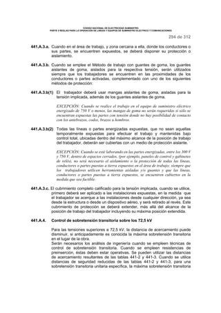 CODIGO NACIONAL DE ELECTRICIDAD SUMINISTRO 
PARTE 4 REGLAS PARA LA OPERACIÓN DE LINEAS Y EQUIPOS DE SUMINISTRO ELECTRICO Y COMUNICACIONES 
294 de 312 
441.A.3.a. Cuando en el área de trabajo, y zona cercana a ella, donde los conductores o 
sus partes, se encuentren expuestos, se deberá disponer su protección o 
aislamiento. 
441.A.3.b. Cuando se emplee el Método de trabajo con guantes de goma, los guantes 
aislantes de goma, aislados para la respectiva tensión, serán utilizados 
siempre que los trabajadores se encuentren en las proximidades de los 
conductores o partes activadas, complementado con uno de los siguientes 
métodos de protección: 
441.A.3.b(1) El trabajador deberá usar mangas aislantes de goma, aisladas para la 
tensión implicada, además de los guantes aislantes de goma. 
EXCEPCIÓN: Cuando se realice el trabajo en el equipo de suministro eléctrico 
energizado de 750 V o menos, las mangas de goma no serán requeridas si sólo se 
encuentran expuestas las partes con tensión donde no hay posibilidad de contacto 
con los antebrazos, codos, brazos u hombros. 
441.A.3.b(2) Todas las líneas o partes energizadas expuestas, que no sean aquellas 
temporalmente expuestas para efectuar el trabajo y mantenidas bajo 
control total, ubicadas dentro del máximo alcance de la posición de trabajo 
del trabajador, deberán ser cubiertas con un medio de protección aislante. 
EXCEPCIÓN: Cuando se esté laborando en las partes energizadas, entre los 300 V 
y 750 V, dentro de espacios cerrados, (por ejemplo, paneles de control y gabinetes 
de relés), no será necesario el aislamiento o la protección de todas las líneas, 
conductores o partes puestas a tierra expuestos en el área de trabajo; siempre que 
los trabajadores utilicen herramientas aisladas y/o guantes y que las líneas, 
conductores o partes puestas a tierra expuestos, se encuentren cubiertos en la 
medida que sea factible. 
441.A.3.c. El cubrimiento completo calificado para la tensión implicada, cuando se utilice, 
primero deberá ser aplicado a las instalaciones expuestas, en la medida que 
el trabajador se acerque a las instalaciones desde cualquier dirección, ya sea 
desde la estructura o desde un dispositivo aéreo, y será retirado al revés. Este 
cubrimiento de protección se deberá extender, más allá del alcance de la 
posición de trabajo del trabajador incluyendo su máxima posición extendida. 
441.A.4. Control de sobretensión transitoria sobre los 72,5 kV 
Para las tensiones superiores a 72,5 kV, la distancia de acercamiento puede 
disminuir, si anticipadamente es conocida la máxima sobretensión transitoria 
en el lugar de la obra. 
Serán necesarios los análisis de ingeniería cuando se empleen técnicas de 
control de sobretensión transitoria. Cuando se empleen resistencias de 
preinserción, éstas deben estar operativas. Se pueden utilizar las distancias 
de acercamiento resultantes de las tablas 441-2 y 441-3. Cuando se utilice 
distancias de seguridad reducidas de las tablas 441-2 y 441-3, para una 
sobretensión transitoria unitaria específica, la máxima sobretensión transitoria 
 