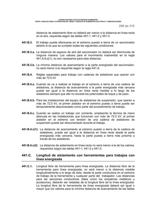 CODIGO NACIONAL DE ELECTRICIDAD SUMINISTRO 
PARTE 4 REGLAS PARA LA OPERACIÓN DE LINEAS Y EQUIPOS DE SUMINISTRO ELECTRICO Y COMUNICACIONES 
296 de 312 
distancia de aislamiento libre no deberá ser menor a la distancia en línea recta 
en el aire, requerida según las tablas 441-1, 441-2 y 441-3. 
441.B.3. El trabajo puede efectuarse en el extremo puesto a tierra de un seccionador 
abierto si es que se cumplen todas las siguientes condiciones: 
441.B.3.a. La distancia de espacio de aire del seccionador no deberá ser disminuida de 
ninguna manera. Los valores para el movimiento inadvertido en la regla 
441.A.6.a(1), no son necesarios para esta distancia. 
441.B.3.b. La mínima distancia de acercamiento a la parte energizada del seccionador, 
no será menor a la requerida según la regla 441.A. 
441.B.4. Reglas especiales para trabajo con cadenas de aisladores que operan con 
más de 72,5 kV 
441.B.4.a. Cuando se va a realizar el trabajo en el extremo a tierra de una cadena de 
aisladores, la distancia de acercamiento a la parte energizada más cercana 
puede ser igual a la distancia en línea recta medida a lo largo de los 
aisladores siempre que ello no exceda los potenciales de toque y de paso. 
441.B.4.b. Para las instalaciones del equipo de aisladores de suspensión, que operan a 
más de 72,5 kV, el primer aislador en el extremo puesto a tierra puede ser 
temporalmente desconectado como parte del procedimiento de trabajo. 
441.B.4.c. Cuando se realice un trabajo con corriente, empleando la técnica de mano 
desnuda en las instalaciones que funcionan con más de 72,5 kV, el primer 
aislador en el extremo con tensión de una cadena de aisladores de 
suspensión puede ser desconectado durante el trabajo. 
441.B.4.c(1). La distancia de acercamiento al extremo puesto a tierra de la cadena de 
aisladores, puede ser igual a la distancia en línea recta desde la parte 
energizada más cercana, hasta la parte puesta a tierra más próxima a 
través de los aisladores. 
441.B.4.c(2) La distancia de aislamiento en línea recta no será menor a la de los valores 
requeridos según las tablas 441-1, 441-2 y 441-3. 
441.C. Longitud de aislamiento con herramientas para trabajos con 
línea energizada 
441.C.1. Longitud libre de herramienta para línea energizada. La distancia libre de la 
herramienta para línea energizada, no será menor a la distancia medida 
longitudinalmente a lo largo de ésta, desde la parte conductora en el extremo 
de trabajo de la herramienta y cualquier parte del trabajador. Las distancias 
para las secciones conductoras (tales como los empalmes metálicos y 
accesorios), deberán ser restadas de la longitud libre de la línea energizada. 
La longitud libre de la herramienta de línea energizada deberá ser igual o 
mayor que los valores para la mínima distancia de acercamiento de las tablas 
 