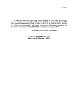 3 de 312 
Artículo 3°.- Al entrar en vigencia el Código Nacional de Electricidad -Suministro-, 
quedará sin efecto el Código Eléctrico Nacional aprobado por Resolución Suprema N° 
2 del Ministerio de Fomento y Obras Públicas de fecha 05 de enero de 1955 y el Tomo 
IV “Sistema de Distribución” del Código Nacional de Electricidad aprobado por 
Resolución Ministerial N° 0303-78-EM/DGE de fecha 30 de mayo de 1978. 
Regístrese, comuníquese y publíquese, 
CARLOS HERRERA DESCALZI 
MINISTRO DE ENERGÍA Y MINAS 
 