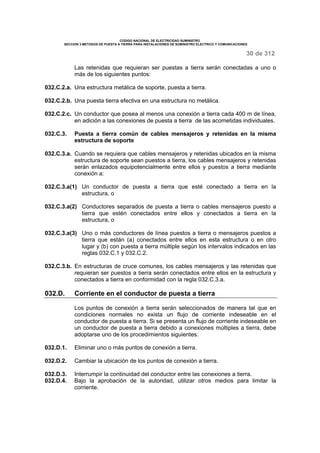 CODIGO NACIONAL DE ELECTRICIDAD SUMINISTRO 
SECCION 3 METODOS DE PUESTA A TIERRA PARA INSTALACIONES DE SUMINISTRO ELECTRICO Y COMUNICACIONES 
30 de 312 
Las retenidas que requieran ser puestas a tierra serán conectadas a uno o 
más de los siguientes puntos: 
032.C.2.a. Una estructura metálica de soporte, puesta a tierra. 
032.C.2.b. Una puesta tierra efectiva en una estructura no metálica. 
032.C.2.c. Un conductor que posea al menos una conexión a tierra cada 400 m de línea, 
en adición a las conexiones de puesta a tierra de las acometidas individuales. 
032.C.3. Puesta a tierra común de cables mensajeros y retenidas en la misma 
estructura de soporte 
032.C.3.a. Cuando se requiera que cables mensajeros y retenidas ubicados en la misma 
estructura de soporte sean puestos a tierra, los cables mensajeros y retenidas 
serán enlazados equipotencialmente entre ellos y puestos a tierra mediante 
conexión a: 
032.C.3.a(1) Un conductor de puesta a tierra que esté conectado a tierra en la 
estructura, o 
032.C.3.a(2) Conductores separados de puesta a tierra o cables mensajeros puesto a 
tierra que estén conectados entre ellos y conectados a tierra en la 
estructura, o 
032.C.3.a(3) Uno o más conductores de línea puestos a tierra o mensajeros puestos a 
tierra que están (a) conectados entre ellos en esta estructura o en otro 
lugar y (b) con puesta a tierra múltiple según los intervalos indicados en las 
reglas 032.C.1 y 032.C.2. 
032.C.3.b. En estructuras de cruce comunes, los cables mensajeros y las retenidas que 
requieran ser puestos a tierra serán conectados entre ellos en la estructura y 
conectados a tierra en conformidad con la regla 032.C.3.a. 
032.D. Corriente en el conductor de puesta a tierra 
Los puntos de conexión a tierra serán seleccionados de manera tal que en 
condiciones normales no exista un flujo de corriente indeseable en el 
conductor de puesta a tierra. Si se presenta un flujo de corriente indeseable en 
un conductor de puesta a tierra debido a conexiones múltiples a tierra, debe 
adoptarse uno de los procedimientos siguientes: 
032.D.1. Eliminar uno o más puntos de conexión a tierra. 
032.D.2. Cambiar la ubicación de los puntos de conexión a tierra. 
032.D.3. Interrumpir la continuidad del conductor entre las conexiones a tierra. 
032.D.4. Bajo la aprobación de la autoridad, utilizar otros medios para limitar la 
corriente. 
 