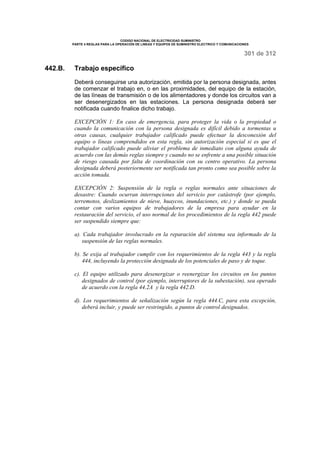 CODIGO NACIONAL DE ELECTRICIDAD SUMINISTRO 
PARTE 4 REGLAS PARA LA OPERACIÓN DE LINEAS Y EQUIPOS DE SUMINISTRO ELECTRICO Y COMUNICACIONES 
301 de 312 
442.B. Trabajo específico 
Deberá conseguirse una autorización, emitida por la persona designada, antes 
de comenzar el trabajo en, o en las proximidades, del equipo de la estación, 
de las líneas de transmisión o de los alimentadores y donde los circuitos van a 
ser desenergizados en las estaciones. La persona designada deberá ser 
notificada cuando finalice dicho trabajo. 
EXCEPCIÓN 1: En caso de emergencia, para proteger la vida o la propiedad o 
cuando la comunicación con la persona designada es difícil debido a tormentas u 
otras causas, cualquier trabajador calificado puede efectuar la desconexión del 
equipo o líneas comprendidos en esta regla, sin autorización especial si es que el 
trabajador calificado puede aliviar el problema de inmediato con alguna ayuda de 
acuerdo con las demás reglas siempre y cuando no se enfrente a una posible situación 
de riesgo causada por falta de coordinación con su centro operativo. La persona 
designada deberá posteriormente ser notificada tan pronto como sea posible sobre la 
acción tomada. 
EXCEPCIÓN 2: Suspensión de la regla o reglas normales ante situaciones de 
desastre: Cuando ocurran interrupciones del servicio por catástrofe (por ejemplo, 
terremotos, deslizamientos de nieve, huaycos, inundaciones, etc.) y donde se pueda 
contar con varios equipos de trabajadores de la empresa para ayudar en la 
restauración del servicio, el uso normal de los procedimientos de la regla 442 puede 
ser suspendido siempre que: 
a). Cada trabajador involucrado en la reparación del sistema sea informado de la 
suspensión de las reglas normales. 
b). Se exija al trabajador cumplir con los requerimientos de la regla 443 y la regla 
444, incluyendo la protección designada de los potenciales de paso y de toque. 
c). El equipo utilizado para desenergizar o reenergizar los circuitos en los puntos 
designados de control (por ejemplo, interruptores de la subestación), sea operado 
de acuerdo con la regla 44.2A y la regla 442.D. 
d). Los requerimientos de señalización según la regla 444.C, para esta excepción, 
deberá incluir, y puede ser restringido, a puntos de control designados. 
 