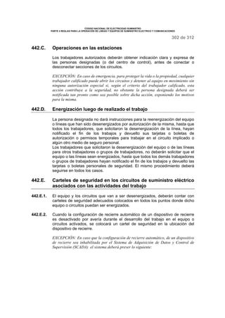 CODIGO NACIONAL DE ELECTRICIDAD SUMINISTRO 
PARTE 4 REGLAS PARA LA OPERACIÓN DE LINEAS Y EQUIPOS DE SUMINISTRO ELECTRICO Y COMUNICACIONES 
302 de 312 
442.C. Operaciones en las estaciones 
Los trabajadores autorizados deberán obtener indicación clara y expresa de 
las personas designadas (o del centro de control), antes de conectar o 
desconectar secciones de los circuitos. 
EXCEPCIÓN: En caso de emergencia, para proteger la vida o la propiedad, cualquier 
trabajador calificado puede abrir los circuitos y detener al equipo en movimiento sin 
ninguna autorización especial si, según el criterio del trabajador calificado, esta 
acción contribuye a la seguridad, no obstante la persona designada deberá ser 
notificada tan pronto como sea posible sobre dicha acción, exponiendo los motivos 
para la misma. 
442.D. Energización luego de realizado el trabajo 
La persona designada no dará instrucciones para la reenergización del equipo 
o líneas que han sido desenergizados por autorización de la misma, hasta que 
todos los trabajadores, que solicitaron la desenergización de la línea, hayan 
notificado el fin de los trabajos y devuelto sus tarjetas o boletas de 
autorización o permisos temporales para trabajar en el circuito implicado o 
algún otro medio de seguro personal. 
Los trabajadores que solicitaron la desenergización del equipo o de las líneas 
para otros trabajadores o grupos de trabajadores, no deberán solicitar que el 
equipo o las líneas sean energizados, hasta que todos los demás trabajadores 
o grupos de trabajadores hayan notificado el fin de los trabajos y devuelto las 
tarjetas o boletas personales de seguridad. El mismo procedimiento deberá 
seguirse en todos los casos. 
442.E. Carteles de seguridad en los circuitos de suministro eléctrico 
asociados con las actividades del trabajo 
442.E.1. El equipo y los circuitos que van a ser desenergizados, deberán contar con 
carteles de seguridad adecuados colocados en todos los puntos donde dicho 
equipo o circuitos puedan ser energizados. 
442.E.2. Cuando la configuración de recierre automático de un dispositivo de recierre 
es desactivado por avería durante el desarrollo del trabajo en el equipo o 
circuitos activados, se colocará un cartel de seguridad en la ubicación del 
dispositivo de recierre. 
EXCEPCIÓN: En caso que la configuración de recierre automático, de un dispositivo 
de recierre sea inhabilitada por el Sistema de Adquisición de Datos y Control de 
Supervisión (SCADA) el sistema deberá prever lo siguiente: 
 