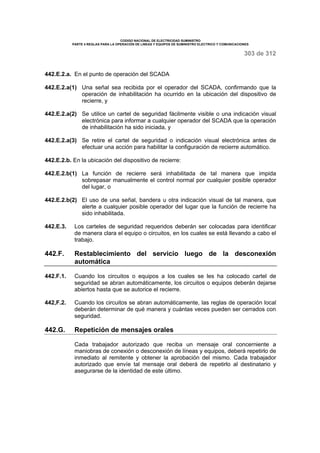 CODIGO NACIONAL DE ELECTRICIDAD SUMINISTRO 
PARTE 4 REGLAS PARA LA OPERACIÓN DE LINEAS Y EQUIPOS DE SUMINISTRO ELECTRICO Y COMUNICACIONES 
303 de 312 
442.E.2.a. En el punto de operación del SCADA 
442.E.2.a(1) Una señal sea recibida por el operador del SCADA, confirmando que la 
operación de inhabilitación ha ocurrido en la ubicación del dispositivo de 
recierre, y 
442.E.2.a(2) Se utilice un cartel de seguridad fácilmente visible o una indicación visual 
electrónica para informar a cualquier operador del SCADA que la operación 
de inhabilitación ha sido iniciada, y 
442.E.2.a(3) Se retire el cartel de seguridad o indicación visual electrónica antes de 
efectuar una acción para habilitar la configuración de recierre automático. 
442.E.2.b. En la ubicación del dispositivo de recierre: 
442.E.2.b(1) La función de recierre será inhabilitada de tal manera que impida 
sobrepasar manualmente el control normal por cualquier posible operador 
del lugar, o 
442.E.2.b(2) El uso de una señal, bandera u otra indicación visual de tal manera, que 
alerte a cualquier posible operador del lugar que la función de recierre ha 
sido inhabilitada. 
442.E.3. Los carteles de seguridad requeridos deberán ser colocadas para identificar 
de manera clara el equipo o circuitos, en los cuales se está llevando a cabo el 
trabajo. 
442.F. Restablecimiento del servicio luego de la desconexión 
automática 
442.F.1. Cuando los circuitos o equipos a los cuales se les ha colocado cartel de 
seguridad se abran automáticamente, los circuitos o equipos deberán dejarse 
abiertos hasta que se autorice el recierre. 
442,F.2. Cuando los circuitos se abran automáticamente, las reglas de operación local 
deberán determinar de qué manera y cuántas veces pueden ser cerrados con 
seguridad. 
442.G. Repetición de mensajes orales 
Cada trabajador autorizado que reciba un mensaje oral concerniente a 
maniobras de conexión o desconexión de líneas y equipos, deberá repetirlo de 
inmediato al remitente y obtener la aprobación del mismo. Cada trabajador 
autorizado que envíe tal mensaje oral deberá de repetirlo al destinatario y 
asegurarse de la identidad de este último. 
 