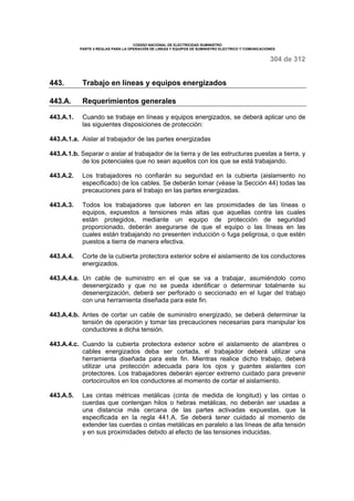 CODIGO NACIONAL DE ELECTRICIDAD SUMINISTRO 
PARTE 4 REGLAS PARA LA OPERACIÓN DE LINEAS Y EQUIPOS DE SUMINISTRO ELECTRICO Y COMUNICACIONES 
304 de 312 
443. Trabajo en líneas y equipos energizados 
443.A. Requerimientos generales 
443.A.1. Cuando se trabaje en líneas y equipos energizados, se deberá aplicar uno de 
las siguientes disposiciones de protección: 
443.A.1.a. Aislar al trabajador de las partes energizadas 
443.A.1.b. Separar o aislar al trabajador de la tierra y de las estructuras puestas a tierra, y 
de los potenciales que no sean aquellos con los que se está trabajando. 
443.A.2. Los trabajadores no confiarán su seguridad en la cubierta (aislamiento no 
especificado) de los cables. Se deberán tomar (véase la Sección 44) todas las 
precauciones para el trabajo en las partes energizadas. 
443.A.3. Todos los trabajadores que laboren en las proximidades de las líneas o 
equipos, expuestos a tensiones más altas que aquellas contra las cuales 
están protegidos, mediante un equipo de protección de seguridad 
proporcionado, deberán asegurarse de que el equipo o las líneas en las 
cuales están trabajando no presenten inducción o fuga peligrosa, o que estén 
puestos a tierra de manera efectiva. 
443.A.4. Corte de la cubierta protectora exterior sobre el aislamiento de los conductores 
energizados. 
443.A.4.a. Un cable de suministro en el que se va a trabajar, asumiéndolo como 
desenergizado y que no se pueda identificar o determinar totalmente su 
desenergización, deberá ser perforado o seccionado en el lugar del trabajo 
con una herramienta diseñada para este fin. 
443.A.4.b. Antes de cortar un cable de suministro energizado, se deberá determinar la 
tensión de operación y tomar las precauciones necesarias para manipular los 
conductores a dicha tensión. 
443.A.4.c. Cuando la cubierta protectora exterior sobre el aislamiento de alambres o 
cables energizados deba ser cortada, el trabajador deberá utilizar una 
herramienta diseñada para este fin. Mientras realice dicho trabajo, deberá 
utilizar una protección adecuada para los ojos y guantes aislantes con 
protectores. Los trabajadores deberán ejercer extremo cuidado para prevenir 
cortocircuitos en los conductores al momento de cortar el aislamiento. 
443.A.5. Las cintas métricas metálicas (cinta de medida de longitud) y las cintas o 
cuerdas que contengan hilos o hebras metálicas, no deberán ser usadas a 
una distancia más cercana de las partes activadas expuestas, que la 
especificada en la regla 441.A. Se deberá tener cuidado al momento de 
extender las cuerdas o cintas metálicas en paralelo a las líneas de alta tensión 
y en sus proximidades debido al efecto de las tensiones inducidas. 
 