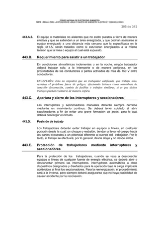 CODIGO NACIONAL DE ELECTRICIDAD SUMINISTRO 
PARTE 4 REGLAS PARA LA OPERACIÓN DE LINEAS Y EQUIPOS DE SUMINISTRO ELECTRICO Y COMUNICACIONES 
305 de 312 
443.A.6. El equipo o materiales no aislantes que no estén puestos a tierra de manera 
efectiva y que se extienden a un área energizada, y que podrían acercarse al 
equipo energizado a una distancia más cercana que la especificada en la 
regla 441.A, serán tratados como si estuvieran energizados a la misma 
tensión que la línea o equipo al cual está expuesto. 
443.B. Requerimiento para asistir a un trabajador 
En condiciones atmosféricas inclementes o en la noche, ningún trabajador 
deberá trabajar solo, a la intemperie o de manera peligrosa, en las 
proximidades de los conductores o partes activados de más de 750 V entre 
conductores. 
EXCEPCIÓN: Esto no impedirá que un trabajador calificado, que trabaja solo, 
resuelva el problema fuera de peligro, efectuando labores como maniobras de 
conexión desconexión, cambio de fusibles o trabajos similares, si es que dichos 
trabajos pueden realizarse de manera segura. 
443.C. Apertura y cierre de los interruptores y seccionadores 
Las interruptores y seccionadores manuales deberán siempre cerrarse 
mediante un movimiento continuo. Se deberá tener cuidado al abrir 
seccionadores a fin de evitar una grave formación de arcos, para lo cual 
deberá descargar el circuito. 
443.D. Posición de trabajo 
Los trabajadores deberán evitar trabajar en equipos o líneas, en cualquier 
posición desde la cual, un choque o resbalón, tiendan a llevar el cuerpo hacia 
las partes expuestas a un potencial diferente al cuerpo del trabajador. Por lo 
tanto, el trabajo se efectuará, por lo general, desde abajo y no desde arriba. 
443.E. Protección de trabajadores mediante interruptores y 
seccionadores 
Para la protección de los trabajadores, cuando se vaya a desconectar 
equipos o líneas de cualquier fuente de energía eléctrica, se deberá abrir o 
desconectar primero las interruptores, interruptores automáticos u otros 
dispositivos designados y diseñados para la operación bajo la carga implicada 
abriéndose al final los seccionadores. Para la reenergización, el procedimiento 
será a la inversa, pero siempre deberá asegurarse que no haya posibilidad de 
causar accidente por la reconexión. 
 