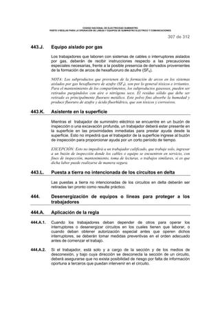 CODIGO NACIONAL DE ELECTRICIDAD SUMINISTRO 
PARTE 4 REGLAS PARA LA OPERACIÓN DE LINEAS Y EQUIPOS DE SUMINISTRO ELECTRICO Y COMUNICACIONES 
307 de 312 
443.J. Equipo aislado por gas 
Los trabajadores que laboren con sistemas de cables o interruptores aislados 
por gas, deberán de recibir instrucciones respecto a las precauciones 
especiales necesarias, frente a la posible presencia de derivados provenientes 
de la formación de arcos de hexafluoruro de azufre (SF6). 
NOTA: Los subproductos que provienen de la formación de arcos en los sistemas 
aislados por gas hexafluoruro de azufre (SF6), son por lo general tóxicos e irritantes. 
Para el mantenimiento de los compartimentos, los subproductos gaseosos, pueden ser 
retirados purgándolos con aire o nitrógeno seco. El residuo sólido que debe ser 
retirado es principalmente fluoruro metálico. Este polvo fino absorbe la humedad y 
produce fluoruro de azufre y ácido fluorhídrico, que son tóxicos y corrosivos. 
443.K. Asistente en la superficie 
Mientras el trabajador de suministro eléctrico se encuentre en un buzón de 
inspección o una excavación profunda, un trabajador deberá estar presente en 
la superficie en las proximidades inmediatas para prestar ayuda desde la 
superficie. Esto no impedirá que el trabajador de la superficie ingrese al buzón 
de inspección para proporcionar ayuda por un corto período de tiempo. 
EXCEPCIÓN: Esto no impedirá a un trabajador calificado, que trabaje solo, ingresar 
a un buzón de inspección donde los cables o equipo se encuentren en servicio, con 
fines de inspección, mantenimiento, toma de lecturas, o trabajos similares, si es que 
dicha labor puede realizarse de manera segura. 
443.L. Puesta a tierra no intencionada de los circuitos en delta 
Las puestas a tierra no intencionadas de los circuitos en delta deberán ser 
retiradas tan pronto como resulte práctico. 
444. Desenergización de equipos o líneas para proteger a los 
trabajadores 
444.A. Aplicación de la regla 
444.A.1. Cuando los trabajadores deban depender de otros para operar los 
interruptores o desenergizar circuitos en los cuales tienen que laborar, o 
cuando deban obtener autorización especial antes que operen dichos 
interruptores, se deberán tomar medidas preventivas en el orden adecuado 
antes de comenzar el trabajo. 
444.A.2. Si el trabajador, está solo y a cargo de la sección y de los medios de 
desconexión, y bajo cuya dirección se desconecta la sección de un circuito, 
deberá asegurarse que no exista posibilidad de riesgo por falta de información 
oportuna a terceros que puedan intervenir en el circuito. 
 