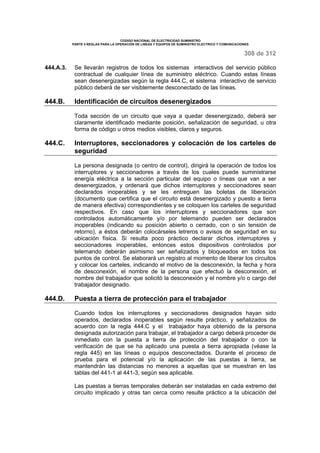 CODIGO NACIONAL DE ELECTRICIDAD SUMINISTRO 
PARTE 4 REGLAS PARA LA OPERACIÓN DE LINEAS Y EQUIPOS DE SUMINISTRO ELECTRICO Y COMUNICACIONES 
308 de 312 
444.A.3. Se llevarán registros de todos los sistemas interactivos del servicio público 
contractual de cualquier línea de suministro eléctrico. Cuando estas líneas 
sean desenergizadas según la regla 444.C, el sistema interactivo de servicio 
público deberá de ser visiblemente desconectado de las líneas. 
444.B. Identificación de circuitos desenergizados 
Toda sección de un circuito que vaya a quedar desenergizado, deberá ser 
claramente identificado mediante posición, señalización de seguridad, u otra 
forma de código u otros medios visibles, claros y seguros. 
444.C. Interruptores, seccionadores y colocación de los carteles de 
seguridad 
La persona designada (o centro de control), dirigirá la operación de todos los 
interruptores y seccionadores a través de los cuales puede suministrarse 
energía eléctrica a la sección particular del equipo o líneas que van a ser 
desenergizados, y ordenará que dichos interruptores y seccionadores sean 
declarados inoperables y se les entreguen las boletas de liberación 
(documento que certifica que el circuito está desenergizado y puesto a tierra 
de manera efectiva) correspondientes y se coloquen los carteles de seguridad 
respectivos. En caso que los interruptores y seccionadores que son 
controlados automáticamente y/o por telemando pueden ser declarados 
inoperables (indicando su posición abierto o cerrado, con o sin tensión de 
retorno), a éstos deberán colocárseles letreros o avisos de seguridad en su 
ubicación física. Si resulta poco práctico declarar dichos interruptores y 
seccionadores inoperables, entonces estos dispositivos controlados por 
telemando deberán asimismo ser señalizados y bloqueados en todos los 
puntos de control. Se elaborará un registro al momento de liberar los circuitos 
y colocar los carteles, indicando el motivo de la desconexión, la fecha y hora 
de desconexión, el nombre de la persona que efectuó la desconexión, el 
nombre del trabajador que solicitó la desconexión y el nombre y/o o cargo del 
trabajador designado. 
444.D. Puesta a tierra de protección para el trabajador 
Cuando todos los interruptores y seccionadores designados hayan sido 
operados, declarados inoperables según resulte práctico, y señalizados de 
acuerdo con la regla 444.C y el trabajador haya obtenido de la persona 
designada autorización para trabajar, el trabajador a cargo deberá proceder de 
inmediato con la puesta a tierra de protección del trabajador o con la 
verificación de que se ha aplicado una puesta a tierra apropiada (véase la 
regla 445) en las líneas o equipos desconectados. Durante el proceso de 
prueba para el potencial y/o la aplicación de las puestas a tierra, se 
mantendrán las distancias no menores a aquellas que se muestran en las 
tablas del 441-1 al 441-3, según sea aplicable. 
Las puestas a tierras temporales deberán ser instaladas en cada extremo del 
circuito implicado y otras tan cerca como resulte práctico a la ubicación del 
 