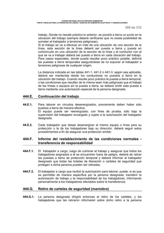 CODIGO NACIONAL DE ELECTRICIDAD SUMINISTRO 
PARTE 4 REGLAS PARA LA OPERACIÓN DE LINEAS Y EQUIPOS DE SUMINISTRO ELECTRICO Y COMUNICACIONES 
309 de 312 
trabajo. Donde no resulte práctico lo anterior, se pondrá a tierra un punto en la 
ubicación del trabajo (siempre deberá verificarse que no exista posibilidad de 
someter al trabajador a tensiones peligrosas). 
Si el trabajo se va a efectuar en más de una ubicación de una sección de la 
línea, esta sección de la línea deberá ser puesta a tierra y puesta en 
cortocircuito en una ubicación de la sección de la línea y el conductor con el 
que se va a trabajar deberá ser puesto a tierra en cada ubicación del trabajo. 
Para casos especiales, donde pueda resultar poco práctico posible, definirá 
las puestas a tierra temporales asegurándose de no exponer al trabajador a 
tensiones peligrosas de cualquier origen. 
La distancia indicada en las tablas 441-1, 441-2 o 441-3, según sea aplicable, 
deberá ser mantenida desde los conductores no puestos a tierra en la 
ubicación del trabajo. Cuando resulte poco práctico la puesta a tierra temporal, 
o las condiciones que resulten de la misma sean más peligrosas que el trabajo 
de las líneas o equipos sin la puesta a tierra, se deberá omitir esta puesta a 
tierra mediante una autorización especial de la persona designada. 
444.E. Continuación del trabajo 
44.E.1. Para laborar en circuitos desenergizados, previamente deben haber sido 
puestos a tierra de manera efectiva. 
El equipo puede ser reenergizado, con fines de prueba, sólo bajo la 
supervisión del trabajador encargado y sujeto a la autorización del trabajador 
designado. 
44.E.2. Cada trabajador que desee desenergizar el mismo equipo o línea para su 
protección o la de los trabajadores bajo su dirección, deberá seguir estos 
procedimientos a fin de asegurar una protección similar. 
444.F. Informe del restablecimiento de las condiciones normales - 
transferencia de responsabilidad 
444.F.1. El trabajador a cargo, luego de culminar el trabajo y asegurar que todos los 
trabajadores asignados a él se encuentren fuera de peligro, deberá de retirar 
las puestas a tierra de protección temporal y deberá informar al trabajador 
designado que todas las boletas de liberación o carteles de seguridad que 
protegen a dicha persona pueden ser retiradas. 
444.F.2. El trabajador a cargo que recibió la autorización para laborar, puede, si es que 
es permitido de manera específica por la persona designada, transferir la 
autorización de trabajo y la responsabilidad de los trabajadores, informando 
personalmente a los trabajadores afectados sobre la transferencia. 
444.G. Retiro de carteles de seguridad (maniobra) 
444.G.1. La persona designada dirigirá entonces el retiro de los carteles, y los 
trabajadores que las retiraron informarán sobre dicho retiro a la persona 
 