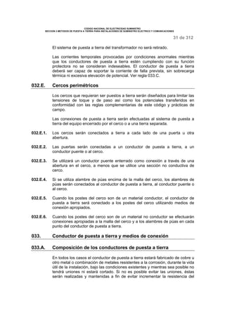 CODIGO NACIONAL DE ELECTRICIDAD SUMINISTRO 
SECCION 3 METODOS DE PUESTA A TIERRA PARA INSTALACIONES DE SUMINISTRO ELECTRICO Y COMUNICACIONES 
31 de 312 
El sistema de puesta a tierra del transformador no será retirado. 
Las corrientes temporales provocadas por condiciones anormales mientras 
que los conductores de puesta a tierra estén cumpliendo con su función 
protectora no se consideran indeseables. El conductor de puesta a tierra 
deberá ser capaz de soportar la corriente de falla prevista, sin sobrecarga 
térmica ni excesiva elevación de potencial. Ver regla 033.C. 
032.E. Cercos perimétricos 
Los cercos que requieran ser puestos a tierra serán diseñados para limitar las 
tensiones de toque y de paso así como los potenciales transferidos en 
conformidad con las reglas complementarias de este código y prácticas de 
campo. 
Las conexiones de puesta a tierra serán efectuadas al sistema de puesta a 
tierra del equipo encerrado por el cerco o a una tierra separada. 
032.E.1. Los cercos serán conectados a tierra a cada lado de una puerta u otra 
abertura. 
032.E.2. Las puertas serán conectadas a un conductor de puesta a tierra, a un 
conductor puente o al cerco. 
032.E.3. Se utilizará un conductor puente enterrado como conexión a través de una 
abertura en el cerco, a menos que se utilice una sección no conductiva de 
cerco. 
032.E.4. Si se utiliza alambre de púas encima de la malla del cerco, los alambres de 
púas serán conectados al conductor de puesta a tierra, al conductor puente o 
al cerco. 
032.E.5. Cuando los postes del cerco son de un material conductor, el conductor de 
puesta a tierra será conectado a los postes del cerco utilizando medios de 
conexión apropiados. 
032.E.6. Cuando los postes del cerco son de un material no conductor se efectuarán 
conexiones apropiadas a la malla del cerco y a los alambres de púas en cada 
punto del conductor de puesta a tierra. 
033. Conductor de puesta a tierra y medios de conexión 
033.A. Composición de los conductores de puesta a tierra 
En todos los casos el conductor de puesta a tierra estará fabricado de cobre u 
otro metal o combinación de metales resistentes a la corrosión, durante la vida 
útil de la instalación, bajo las condiciones existentes y mientras sea posible no 
tendrá uniones ni estará cortado. Si no es posible evitar las uniones, éstas 
serán realizadas y mantenidas a fin de evitar incrementar la resistencia del 
 