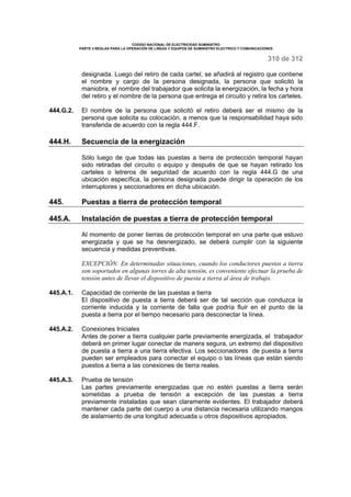 CODIGO NACIONAL DE ELECTRICIDAD SUMINISTRO 
PARTE 4 REGLAS PARA LA OPERACIÓN DE LINEAS Y EQUIPOS DE SUMINISTRO ELECTRICO Y COMUNICACIONES 
310 de 312 
designada. Luego del retiro de cada cartel, se añadirá al registro que contiene 
el nombre y cargo de la persona designada, la persona que solicitó la 
maniobra, el nombre del trabajador que solicita la energización, la fecha y hora 
del retiro y el nombre de la persona que entrega el circuito y retira los carteles. 
444.G.2. El nombre de la persona que solicitó el retiro deberá ser el mismo de la 
persona que solicita su colocación, a menos que la responsabilidad haya sido 
transferida de acuerdo con la regla 444.F. 
444.H. Secuencia de la energización 
Sólo luego de que todas las puestas a tierra de protección temporal hayan 
sido retiradas del circuito o equipo y después de que se hayan retirado los 
carteles o letreros de seguridad de acuerdo con la regla 444.G de una 
ubicación específica, la persona designada puede dirigir la operación de los 
interruptores y seccionadores en dicha ubicación. 
445. Puestas a tierra de protección temporal 
445.A. Instalación de puestas a tierra de protección temporal 
Al momento de poner tierras de protección temporal en una parte que estuvo 
energizada y que se ha desnergizado, se deberá cumplir con la siguiente 
secuencia y medidas preventivas. 
EXCEPCIÓN: En determinadas situaciones, cuando los conductores puestos a tierra 
son soportados en algunas torres de alta tensión, es conveniente efectuar la prueba de 
tensión antes de llevar el dispositivo de puesta a tierra al área de trabajo. 
445.A.1. Capacidad de corriente de las puestas a tierra 
El dispositivo de puesta a tierra deberá ser de tal sección que conduzca la 
corriente inducida y la corriente de falla que podría fluir en el punto de la 
puesta a tierra por el tiempo necesario para desconectar la línea. 
445.A.2. Conexiones Iniciales 
Antes de poner a tierra cualquier parte previamente energizada, el trabajador 
deberá en primer lugar conectar de manera segura, un extremo del dispositivo 
de puesta a tierra a una tierra efectiva. Los seccionadores de puesta a tierra 
pueden ser empleados para conectar el equipo o las líneas que están siendo 
puestos a tierra a las conexiones de tierra reales. 
445.A.3. Prueba de tensión 
Las partes previamente energizadas que no estén puestas a tierra serán 
sometidas a prueba de tensión a excepción de las puestas a tierra 
previamente instaladas que sean claramente evidentes. El trabajador deberá 
mantener cada parte del cuerpo a una distancia necesaria utilizando mangos 
de aislamiento de una longitud adecuada u otros dispositivos apropiados. 
 