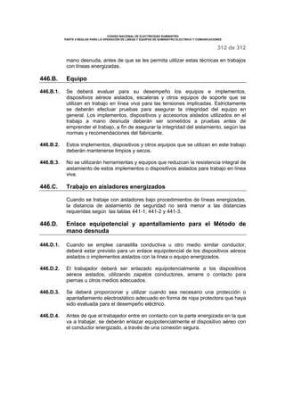 CODIGO NACIONAL DE ELECTRICIDAD SUMINISTRO 
PARTE 4 REGLAS PARA LA OPERACIÓN DE LINEAS Y EQUIPOS DE SUMINISTRO ELECTRICO Y COMUNICACIONES 
312 de 312 
mano desnuda, antes de que se les permita utilizar estas técnicas en trabajos 
con líneas energizadas. 
446.B. Equipo 
446.B.1. Se deberá evaluar para su desempeño los equipos e implementos, 
dispositivos aéreos aislados, escaleras y otros equipos de soporte que se 
utilizan en trabajo en línea viva para las tensiones implicadas. Estrictamente 
se deberán efectuar pruebas para asegurar la integridad del equipo en 
general. Los implementos, dispositivos y accesorios aislados utilizados en el 
trabajo a mano desnuda deberán ser sometidos a pruebas antes de 
emprender el trabajo, a fin de asegurar la integridad del aislamiento, según las 
normas y recomendaciones del fabricante. 
446.B.2. Estos implementos, dispositivos y otros equipos que se utilizan en este trabajo 
deberán mantenerse limpios y secos. 
446.B.3. No se utilizarán herramientas y equipos que reduzcan la resistencia integral de 
aislamiento de estos implementos o dispositivos aislados para trabajo en línea 
viva. 
446.C. Trabajo en aisladores energizados 
Cuando se trabaje con aisladores bajo procedimientos de líneas energizadas, 
la distancia de aislamiento de seguridad no será menor a las distancias 
requeridas según las tablas 441-1, 441-2 y 441-3. 
446.D. Enlace equipotencial y apantallamiento para el Método de 
mano desnuda 
446.D.1. Cuando se emplee canastilla conductiva u otro medio similar conductor, 
deberá estar previsto para un enlace equipotencial de los dispositivos aéreos 
aislados o implementos aislados con la línea o equipo energizados. 
446.D.2. El trabajador deberá ser enlazado equipotencialmente a los dispositivos 
aéreos aislados, utilizando zapatos conductores, amarre o contacto para 
piernas u otros medios adecuados. 
446.D.3. Se deberá proporcionar y utilizar cuando sea necesario una protección o 
apantallamiento electrostático adecuado en forma de ropa protectora que haya 
sido evaluada para el desempeño eléctrico. 
446.D.4. Antes de que el trabajador entre en contacto con la parte energizada en la que 
va a trabajar, se deberán enlazar equipotencialmente el dispositivo aéreo con 
el conductor energizado, a través de una conexión segura. 
