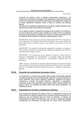CODIGO NACIONAL DE ELECTRICIDAD SUMINISTRO 
SECCION 3 METODOS DE PUESTA A TIERRA PARA INSTALACIONES DE SUMINISTRO ELECTRICO Y COMUNICACIONES 
32 de 312 
conductor de puesta a tierra y tendrán características mecánicas y de 
resistencia a la corrosión apropiadas. Para pararrayos y detectores de puesta 
a tierra, los conductores de puesta a tierra serán en la medida de lo posible de 
la menor impedancia (longitud), rectos y libres de cambios de dirección 
agudos. 
Las estructuras metálicas (dependiendo de su altura), pueden utilizarse como 
conductor de puesta a tierra hacia los electrodos. 
No se deberá insertar un dispositivo de apertura de circuito en el conductor o 
en una conexión de puesta a tierra, excepto en el caso en que su operación 
provoque la desconexión automática de todas las fuentes de energía de los 
conductores de alimentación conectados al equipo puesto a tierra. 
EXCEPCIÓN 1: Para sistemas de corriente continua de más de 750 V, se permitirá el 
uso de dispositivos de apertura del conductor de puesta a tierra para efectuar un 
intercambio entre un electrodo remoto y una puesta a tierra local a través de 
pararrayos. 
EXCEPCIÓN 2: Se permitirá la desconexión temporal de conductores de puesta a 
tierra con fines de prueba y efectuada bajo supervisión competente, sin afectar la 
seguridad contra riesgos eléctricos. 
EXCEPCIÓN 3: La desconexión de un conductor de puesta a tierra desde un 
pararrayos (descargador de sobretensiones), es permitida cuando sea efectuada 
mediante un dispositivo de desconexión o desconectador calificado para ese 
pararrayos. 
NOTA: La base o soporte de un pararrayos puede permanecer al potencial de línea 
como resultado de un dispositivo de desconexión de pararrayos, por lo que deberá 
preverse el aislamiento adicional temporal hasta que se reemplace el pararrayos 
afectado. 
033.B. Conexión de conductores de puesta a tierra 
La conexión de un conductor de puesta a tierra puede ser efectuada mediante 
un medio adecuado a las características del conductor y que sea resistente al 
medio ambiente. Esto incluye soldadura exotérmica, soldadura de bronce, 
conectores o uniones de ajuste mecánico, conectores a compresión, 
conectores de tipo cuña; abrazaderas de puesta a tierra y cintas o pletinas de 
puesta a tierra. La soldadura de estaño plomo sólo puede emplearse en 
cubiertas de plomo. 
033.C. Capacidad de corriente y resistencia mecánica 
Para conductores desnudos de puesta a tierra, la capacidad de corriente de 
corta duración es aquella corriente que el conductor puede transportar por el 
tiempo en que la corriente pasa sin fundir el conductor, ni afectar las 
características de diseño del conductor y sus uniones o conexiones (deberá 
considerarse las limitaciones de cada tipo de unión). Para conductores 
 