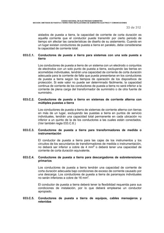 CODIGO NACIONAL DE ELECTRICIDAD SUMINISTRO 
SECCION 3 METODOS DE PUESTA A TIERRA PARA INSTALACIONES DE SUMINISTRO ELECTRICO Y COMUNICACIONES 
33 de 312 
aislados de puesta a tierra, la capacidad de corriente de corta duración es 
aquella corriente que el conductor puede transmitir por cierto periodo de 
tiempo sin afectar las características de diseño de su aislamiento. Cuando en 
un lugar existan conductores de puesta a tierra en paralelo, debe considerarse 
la capacidad de corriente total. 
033.C.1. Conductores de puesta a tierra para sistemas con una sola puesta a 
tierra 
Los conductores de puesta a tierra de un sistema con un electrodo o conjuntos 
de electrodos con un solo punto de puesta a tierra, excluyendo las tierras en 
acometidas individuales, tendrán una capacidad de corriente de corta duración 
adecuada para la corriente de falla que pueda presentarse en los conductores 
de puesta a tierra según los tiempos de operación de los dispositivos de 
protección. Si este valor no puede ser determinado fácilmente, la capacidad 
continua de corriente de los conductores de puesta a tierra no será inferior a la 
corriente de plena carga del transformador de suministro o de otra fuente de 
suministro. 
033.C.2. Conductores de puesta a tierra en sistemas de corriente alterna con 
múltiples puestas a tierra 
Los conductores de puesta a tierra de sistemas de corriente alterna con tierras 
en más de un lugar, excluyendo las puestas a tierra en puntos de servicio 
individuales, tendrán una capacidad total permanente en cada ubicación no 
inferior a un quinto de la de los conductores a las cuales están conectados. 
(Ver también regla 033.C.8.) 
033.C.3. Conductores de puesta a tierra para transformadores de medida o 
instrumentación 
El conductor de puesta a tierra para las cajas de los instrumentos y los 
circuitos de los secundarios de transformadores de medida o instrumentación, 
no deberá ser inferior a cobre de 4 mm2 o deberá tener una capacidad de 
corriente de corta duración equivalente. 
033.C.4. Conductores de puesta a tierra para descargadores de sobretensiones 
primarios 
Los conductores de puesta a tierra tendrán una capacidad de corriente de 
corta duración adecuada bajo condiciones de exceso de corriente causado por 
una descarga. Los conductores de puesta a tierra de pararrayos individuales 
no serán inferiores a cobre de 16 mm2. 
El conductor de puesta a tierra deberá tener la flexibilidad requerida para sus 
condiciones de instalación, por lo que deberá emplearse un conductor 
apropiado. 
033.C.5. Conductores de puesta a tierra de equipos, cables mensajeros y 
retenidas 
 