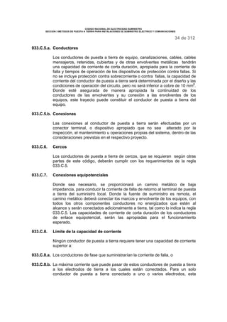 CODIGO NACIONAL DE ELECTRICIDAD SUMINISTRO 
SECCION 3 METODOS DE PUESTA A TIERRA PARA INSTALACIONES DE SUMINISTRO ELECTRICO Y COMUNICACIONES 
34 de 312 
033.C.5.a. Conductores 
Los conductores de puesta a tierra de equipo, canalizaciones, cables, cables 
mensajeros, retenidas, cubiertas y de otras envolventes metálicas tendrán 
una capacidad de corriente de corta duración, apropiada para la corriente de 
falla y tiempos de operación de los dispositivos de protección contra fallas. Si 
no se incluye protección contra sobrecorriente o contra fallas, la capacidad de 
corriente del conductor de puesta a tierra será determinada por el diseño y las 
condiciones de operación del circuito, pero no será inferior a cobre de 10 mm2. 
Donde esté asegurada de manera apropiada la continuidad de los 
conductores de las envolventes y su conexión a las envolventes de los 
equipos, este trayecto puede constituir el conductor de puesta a tierra del 
equipo. 
033.C.5.b. Conexiones 
Las conexiones al conductor de puesta a tierra serán efectuadas por un 
conector terminal, o dispositivo apropiado que no sea alterado por la 
inspección, el mantenimiento u operaciones propias del sistema, dentro de las 
consideraciones previstas en el respectivo proyecto. 
033.C.6. Cercos 
Los conductores de puesta a tierra de cercos, que se requieran según otras 
partes de este código, deberán cumplir con los requerimientos de la regla 
033.C.5. 
033.C.7. Conexiones equipotenciales 
Donde sea necesario, se proporcionará un camino metálico de baja 
impedancia, para conducir la corriente de falla de retorno al terminal de puesta 
a tierra del suministro local. Donde la fuente de suministro es remota, el 
camino metálico deberá conectar los marcos y envolvente de los equipos, con 
todos los otros componentes conductores no energizados que estén al 
alcance y serán conectados adicionalmente a tierra, tal como lo indica la regla 
033.C.5. Las capacidades de corriente de corta duración de los conductores 
de enlace equipotencial, serán las apropiadas para el funcionamiento 
esperado. 
033.C.8. Límite de la capacidad de corriente 
Ningún conductor de puesta a tierra requiere tener una capacidad de corriente 
superior a: 
033.C.8.a. Los conductores de fase que suministrarían la corriente de falla, o 
033.C.8.b. La máxima corriente que puede pasar de estos conductores de puesta a tierra 
a los electrodos de tierra a los cuales están conectados. Para un solo 
conductor de puesta a tierra conectado a uno o varios electrodos, esta 
 
