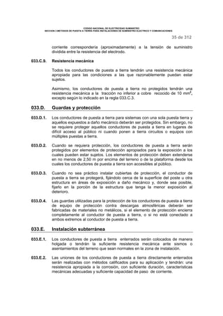 CODIGO NACIONAL DE ELECTRICIDAD SUMINISTRO 
SECCION 3 METODOS DE PUESTA A TIERRA PARA INSTALACIONES DE SUMINISTRO ELECTRICO Y COMUNICACIONES 
35 de 312 
corriente correspondería (aproximadamente) a la tensión de suministro 
dividida entre la resistencia del electrodo. 
033.C.9. Resistencia mecánica 
Todos los conductores de puesta a tierra tendrán una resistencia mecánica 
apropiada para las condiciones a las que razonablemente puedan estar 
sujetos. 
Asimismo, los conductores de puesta a tierra no protegidos tendrán una 
resistencia mecánica a la tracción no inferior a cobre recocido de 10 mm2, 
excepto según lo indicado en la regla 033.C.3. 
033.D. Guardas y protección 
033.D.1. Los conductores de puesta a tierra para sistemas con una sola puesta tierra y 
aquellos expuestos a daño mecánico deberán ser protegidos. Sin embargo, no 
se requiere proteger aquellos conductores de puesta a tierra en lugares de 
difícil acceso al público ni cuando ponen a tierra circuitos o equipos con 
múltiples puestas a tierra. 
033.D.2. Cuando se requiera protección, los conductores de puesta a tierra serán 
protegidos por elementos de protección apropiados para la exposición a los 
cuales pueden estar sujetos. Los elementos de protección deben extenderse 
en no menos de 2,50 m por encima del terreno o de la plataforma desde los 
cuales los conductores de puesta a tierra son accesibles al público. 
033.D.3. Cuando no sea práctico instalar cubiertas de protección, el conductor de 
puesta a tierra se protegerá, fijándolo cerca de la superficie del poste u otra 
estructura en áreas de exposición a daño mecánico y, donde sea posible, 
fijarlo en la porción de la estructura que tenga la menor exposición al 
deterioro. 
033.D.4. Las guardas utilizadas para la protección de los conductores de puesta a tierra 
de equipo de protección contra descargas atmosféricas deberán ser 
fabricadas de materiales no metálicos, si el elemento de protección encierra 
completamente al conductor de puesta a tierra, o si no está conectado a 
ambos extremos al conductor de puesta a tierra. 
033.E. Instalación subterránea 
033.E.1. Los conductores de puesta a tierra enterrados serán colocados de manera 
holgada o tendrán la suficiente resistencia mecánica ante sismos o 
asentamientos del terreno que sean normales en la zona de instalación. 
033.E.2. Las uniones de los conductores de puesta a tierra directamente enterrados 
serán realizadas con métodos calificados para su aplicación y tendrán: una 
resistencia apropiada a la corrosión, con suficiente duración, características 
mecánicas adecuadas y suficiente capacidad de paso de corriente. 
 