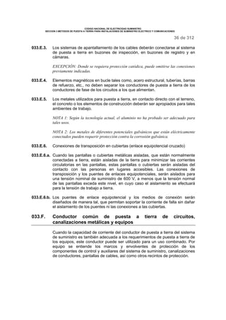 CODIGO NACIONAL DE ELECTRICIDAD SUMINISTRO 
SECCION 3 METODOS DE PUESTA A TIERRA PARA INSTALACIONES DE SUMINISTRO ELECTRICO Y COMUNICACIONES 
36 de 312 
033.E.3. Los sistemas de apantallamiento de los cables deberán conectarse al sistema 
de puesta a tierra en buzones de inspección, en buzones de registro y en 
cámaras. 
EXCEPCIÓN: Donde se requiera protección catódica, puede omitirse las conexiones 
previamente indicadas. 
033.E.4. Elementos magnéticos en bucle tales como, acero estructural, tuberías, barras 
de refuerzo, etc., no deben separar los conductores de puesta a tierra de los 
conductores de fase de los circuitos a los que alimentan. 
033.E.5. Los metales utilizados para puesta a tierra, en contacto directo con el terreno, 
el concreto o los elementos de construcción deberán ser apropiados para tales 
ambientes de trabajo. 
NOTA 1: Según la tecnología actual, el aluminio no ha probado ser adecuado para 
tales usos. 
NOTA 2: Los metales de diferentes potenciales galvánicos que están eléctricamente 
conectados pueden requerir protección contra la corrosión galvánica. 
033.E.6. Conexiones de transposición en cubiertas (enlace equipotencial cruzado) 
033.E.6.a. Cuando las pantallas o cubiertas metálicas aisladas, que están normalmente 
conectadas a tierra, están aisladas de la tierra para minimizar las corrientes 
circulatorias en las pantallas, estas pantallas o cubiertas serán aisladas del 
contacto con las personas en lugares accesibles. Las conexiones de 
transposición y los puentes de enlaces equipotenciales, serán aislados para 
una tensión nominal de suministro de 600 V, a menos que la tensión normal 
de las pantallas exceda este nivel, en cuyo caso el aislamiento se efectuará 
para la tensión de trabajo a tierra. 
033.E.6.b. Los puentes de enlace equipotencial y los medios de conexión serán 
diseñados de manera tal, que permitan soportar la corriente de falla sin dañar 
el aislamiento de los puentes ni las conexiones a las cubiertas. 
033.F. Conductor común de puesta a tierra de circuitos, 
canalizaciones metálicas y equipos 
Cuando la capacidad de corriente del conductor de puesta a tierra del sistema 
de suministro es también adecuada a los requerimientos de puesta a tierra de 
los equipos, este conductor puede ser utilizado para un uso combinado. Por 
equipo se entiende los marcos y envolventes de protección de los 
componentes de control y auxiliares del sistema de suministro, canalizaciones 
de conductores, pantallas de cables, así como otros recintos de protección. 
 