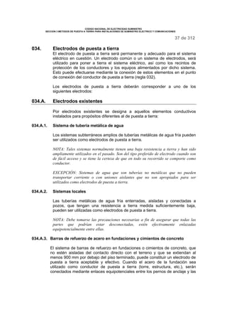CODIGO NACIONAL DE ELECTRICIDAD SUMINISTRO 
SECCION 3 METODOS DE PUESTA A TIERRA PARA INSTALACIONES DE SUMINISTRO ELECTRICO Y COMUNICACIONES 
37 de 312 
034. Electrodos de puesta a tierra 
El electrodo de puesta a tierra será permanente y adecuado para el sistema 
eléctrico en cuestión. Un electrodo común o un sistema de electrodos, será 
utilizado para poner a tierra el sistema eléctrico, así como los recintos de 
protección de los conductores y los equipos alimentados por dicho sistema. 
Esto puede efectuarse mediante la conexión de estos elementos en el punto 
de conexión del conductor de puesta a tierra (regla 032). 
Los electrodos de puesta a tierra deberán corresponder a uno de los 
siguientes electrodos: 
034.A. Electrodos existentes 
Por electrodos existentes se designa a aquellos elementos conductivos 
instalados para propósitos diferentes al de puesta a tierra: 
034.A.1. Sistema de tubería metálica de agua 
Los sistemas subterráneos amplios de tuberías metálicas de agua fría pueden 
ser utilizados como electrodos de puesta a tierra. 
NOTA: Tales sistemas normalmente tienen una baja resistencia a tierra y han sido 
ampliamente utilizados en el pasado. Son del tipo preferido de electrodo cuando son 
de fácil acceso y se tiene la certeza de que en todo su recorrido se comporte como 
conductor. 
EXCEPCIÓN: Sistemas de agua que son tuberías no metálicas que no pueden 
transportar corriente o con uniones aislantes que no son apropiados para ser 
utilizados como electrodos de puesta a tierra. 
034.A.2. Sistemas locales 
Las tuberías metálicas de agua fría enterradas, aisladas y conectadas a 
pozos, que tengan una resistencia a tierra medida suficientemente baja, 
pueden ser utilizadas como electrodos de puesta a tierra. 
NOTA: Debe tomarse las precauciones necesarias a fin de asegurar que todas las 
partes que podrían estar desconectadas, estén efectivamente enlazadas 
equipotencialmente entre ellas. 
034.A.3. Barras de refuerzo de acero en fundaciones y cimientos de concreto 
El sistema de barras de refuerzo en fundaciones o cimientos de concreto, que 
no estén aisladas del contacto directo con el terreno y que se extiendan al 
menos 900 mm por debajo del piso terminado, puede constituir un electrodo de 
puesta a tierra aceptable y efectivo. Cuando el acero de la fundación sea 
utilizado como conductor de puesta a tierra (torre, estructura, etc.), serán 
conectados mediante enlaces equipotenciales entre los pernos de anclaje y las 
 