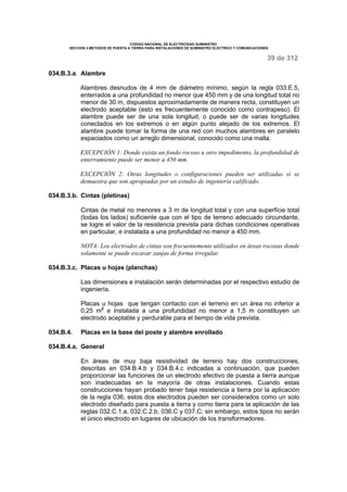 CODIGO NACIONAL DE ELECTRICIDAD SUMINISTRO 
SECCION 3 METODOS DE PUESTA A TIERRA PARA INSTALACIONES DE SUMINISTRO ELECTRICO Y COMUNICACIONES 
39 de 312 
034.B.3.a. Alambre 
Alambres desnudos de 4 mm de diámetro mínimo, según la regla 033.E.5, 
enterrados a una profundidad no menor que 450 mm y de una longitud total no 
menor de 30 m, dispuestos aproximadamente de manera recta, constituyen un 
electrodo aceptable (esto es frecuentemente conocido como contrapeso). El 
alambre puede ser de una sola longitud, o puede ser de varias longitudes 
conectados en los extremos o en algún punto alejado de los extremos. El 
alambre puede tomar la forma de una red con muchos alambres en paralelo 
espaciados como un arreglo dimensional, conocido como una malla. 
EXCEPCIÓN 1: Donde exista un fondo rocoso u otro impedimento, la profundidad de 
enterramiento puede ser menor a 450 mm. 
EXCEPCIÓN 2: Otras longitudes o configuraciones pueden ser utilizadas si se 
demuestra que son apropiadas por un estudio de ingeniería calificado. 
034.B.3.b. Cintas (pletinas) 
Cintas de metal no menores a 3 m de longitud total y con una superficie total 
(todas los lados) suficiente que con el tipo de terreno adecuado circundante, 
se logre el valor de la resistencia prevista para dichas condiciones operativas 
en particular, e instalada a una profundidad no menor a 450 mm. 
NOTA: Los electrodos de cintas son frecuentemente utilizados en áreas rocosas donde 
solamente se puede excavar zanjas de forma irregular. 
034.B.3.c. Placas u hojas (planchas) 
Las dimensiones e instalación serán determinadas por el respectivo estudio de 
ingeniería. 
Placas u hojas que tengan contacto con el terreno en un área no inferior a 
0,25 m2 e instalada a una profundidad no menor a 1,5 m constituyen un 
electrodo aceptable y perdurable para el tiempo de vida prevista. 
034.B.4. Placas en la base del poste y alambre enrollado 
034.B.4.a. General 
En áreas de muy baja resistividad de terreno hay dos construcciones, 
descritas en 034.B.4.b y 034.B.4.c indicadas a continuación, que pueden 
proporcionar las funciones de un electrodo efectivo de puesta a tierra aunque 
son inadecuadas en la mayoría de otras instalaciones. Cuando estas 
construcciones hayan probado tener baja resistencia a tierra por la aplicación 
de la regla 036, estos dos electrodos pueden ser considerados como un solo 
electrodo diseñado para puesta a tierra y como tierra para la aplicación de las 
reglas 032.C.1.a, 032.C.2.b, 036.C y 037.C; sin embargo, estos tipos no serán 
el único electrodo en lugares de ubicación de los transformadores. 
 