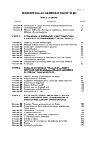 4 de 312 
CÓDIGO NACIONAL DE ELECTRICIDAD SUMINISTRO 2001 
INDICE GENERAL 
SECCION DESCRIPCION PAGINA 
Sección 1 Introducción al Código Nacional de Electricidad Suministro 6 
Sección 2 Terminología Básica 13 
Sección 3 Métodos de Puesta a Tierra para Instalaciones de Suministro 
Eléctrico y Comunicaciones 
27 
PARTE 1. REGLAS PARA LA INSTALACIÓN Y MANTENIMIENTO DE 
ESTACIONES DE SUMINISTRO ELÉCTRICO Y EQUIPOS 
Sección 10 Objetivo y Alcance de las Reglas 46 
Sección 11 Medidas de Protección en las Estaciones de Suministro Eléctrico 47 
Sección 12 Instalación y Mantenimiento de Equipos 55 
Sección 13 Equipo Rotativo 66 
Sección 14 Baterías de Acumuladores 68 
Sección 15 Transformadores y Reguladores 70 
Sección 16 Conductores 72 
Sección 17 Interruptores automáticos, Interruptores, Reconectadores, 
Seccionadores y Fusibles 
74 
Sección 18 Dispositivos de maniobra y Barra bajo envolvente metálica 77 
Sección 19 Pararrayos 82 
PARTE 2. REGLAS DE SEGURIDAD PARA LA INSTALACION Y 
MANTENIMIENTO DE LINEAS AEREAS DE SUMINISTRO 
ELECTRICO Y COMUNICACIONES 
Sección 20 Objetivo, Alcance y Aplicación de las Reglas 84 
Sección 21 Requerimientos Generales 86 
Sección 22 Relaciones entre las Diversas Clases de Líneas y Equipos 95 
Sección 23 Distancias de Seguridad 107 
Sección 24 Grados de Construcción 188 
Sección 25 Cargas para los Grados B y C 196 
Sección 26 Requerimientos de Resistencia 208 
Sección 27 Aislamiento de la Línea 227 
PARTE 3. REGLAS DE SEGURIDAD PARA LA INSTALACION Y 
MANTENIMIENTO DE LINEAS SUBTERRANEAS DE 
SUMINISTRO ELECTRICO Y COMUNICACIONES 
Sección 30 Objetivo, Alcance y Aplicación de las Reglas 233 
Sección 31 Requerimientos Generales que se aplican a las Líneas 
Subterráneas 
234 
Sección 32 Sistemas de Conductos 239 
Sección 33 Cable de Suministro 249 
Sección 34 EL Cable en las Estructuras Subterráneas 251 
Sección 35 Cable Directamente Enterrado 256 
Sección 36 Subida de cables 266 
Sección 37 Terminales o Terminaciones del Cable de Suministro 268 
Sección 38 Equipo 270 
Sección 39 Instalación en Túneles 273 
 