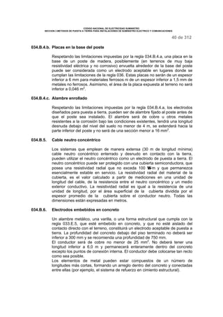 CODIGO NACIONAL DE ELECTRICIDAD SUMINISTRO 
SECCION 3 METODOS DE PUESTA A TIERRA PARA INSTALACIONES DE SUMINISTRO ELECTRICO Y COMUNICACIONES 
40 de 312 
034.B.4.b. Placas en la base del poste 
Respetando las limitaciones impuestas por la regla 034.B.4.a, una placa en la 
base de un poste de madera, posiblemente (en terrenos de muy baja 
resistividad eléctrica y no corrosivo) envuelta alrededor de la base del poste 
puede ser considerada como un electrodo aceptable en lugares donde se 
cumplan las limitaciones de la regla 036. Estas placas no serán de un espesor 
inferior a 6 mm para materiales ferrosos ni de un espesor inferior a 1,5 mm de 
metales no ferrosos. Asimismo, el área de la placa expuesta al terreno no será 
inferior a 0,046 m2. 
034.B.4.c. Alambre enrollado 
Respetando las limitaciones impuestas por la regla 034.B.4.a, los electrodos 
diseñados para puesta a tierra, pueden ser de alambre fijado al poste antes de 
que el poste sea instalado. El alambre será de cobre u otros metales 
resistentes a la corrosión bajo las condiciones existentes, tendrá una longitud 
desnuda debajo del nivel del suelo no menor de 4 m, se extenderá hacia la 
parte inferior del poste y no será de una sección menor a 16 mm2. 
034.B.5. Cable neutro concéntrico 
Los sistemas que emplean de manera extensa (30 m de longitud mínima) 
cable neutro concéntrico enterrado y desnudo en contacto con la tierra, 
pueden utilizar el neutro concéntrico como un electrodo de puesta a tierra. El 
neutro concéntrico puede ser protegido con una cubierta semiconductora, que 
posea una resistividad radial que no exceda 100 W-m y que permanezca 
esencialmente estable en servicio. La resistividad radial del material de la 
cubierta, es el valor calculado a partir de mediciones en una unidad de 
longitud del cable, de la resistencia entre el neutro concéntrico y un medio 
exterior conductivo. La resistividad radial es igual a la resistencia de una 
unidad de longitud, por el área superficial de la cubierta dividida por el 
espesor promedio de la cubierta sobre el conductor neutro. Todas las 
dimensiones están expresadas en metros. 
034.B.6. Electrodos embebidos en concreto 
Un alambre metálico, una varilla, o una forma estructural que cumpla con la 
regla 033.E.5, que esté embebido en concreto, y que no esté aislado del 
contacto directo con el terreno, constituirá un electrodo aceptable de puesta a 
tierra. La profundidad del concreto debajo del piso terminado no deberá ser 
inferior a 300 mm y se recomienda una profundidad de 750 mm. 
El conductor será de cobre no menor de 25 mm2. No deberá tener una 
longitud inferior a 6,0 m y permanecerá enteramente dentro del concreto 
excepto los puntos de conexión interna. El conductor debe colocarse tan recto 
como sea posible. 
Los elementos de metal pueden estar compuestos de un número de 
longitudes más cortas, formando un arreglo dentro del concreto y conectadas 
entre ellas (por ejemplo, el sistema de refuerzo en cimiento estructural). 
 