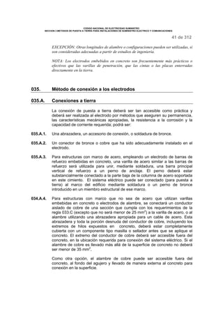 CODIGO NACIONAL DE ELECTRICIDAD SUMINISTRO 
SECCION 3 METODOS DE PUESTA A TIERRA PARA INSTALACIONES DE SUMINISTRO ELECTRICO Y COMUNICACIONES 
41 de 312 
EXCEPCIÓN: Otras longitudes de alambre o configuraciones pueden ser utilizadas, si 
son consideradas adecuadas a partir de estudios de ingeniería. 
NOTA: Los electrodos embebidos en concreto son frecuentemente más prácticos o 
efectivos que las varillas de penetración, que las cintas o las placas enterradas 
directamente en la tierra. 
035. Método de conexión a los electrodos 
035.A. Conexiones a tierra 
La conexión de puesta a tierra deberá ser tan accesible como práctica y 
deberá ser realizada al electrodo por métodos que aseguren su permanencia, 
las características mecánicas apropiadas, la resistencia a la corrosión y la 
capacidad de corriente requerida; podrá ser: 
035.A.1. Una abrazadera, un accesorio de conexión, o soldadura de bronce. 
035.A.2. Un conector de bronce o cobre que ha sido adecuadamente instalado en el 
electrodo. 
035.A.3. Para estructuras con marco de acero, empleando un electrodo de barras de 
refuerzo embebidas en concreto, una varilla de acero similar a las barras de 
refuerzo será utilizada para unir, mediante soldadura, una barra principal 
vertical de refuerzo a un perno de anclaje. El perno deberá estar 
substancialmente conectado a la parte baja de la columna de acero soportada 
en este cimiento. El sistema eléctrico puede ser conectado (para puesta a 
tierra) al marco del edificio mediante soldadura o un perno de bronce 
introducido en un miembro estructural de ese marco. 
034.A.4. Para estructuras con marco que no sea de acero que utilizan varillas 
embebidas en concreto o electrodos de alambre, se conectará un conductor 
aislado de cobre de una sección que cumpla con los requerimientos de la 
regla 033.C (excepto que no será menor de 25 mm2) a la varilla de acero, o al 
alambre utilizando una abrazadera apropiada para un cable de acero. Esta 
abrazadera y toda la porción desnuda del conductor de cobre, incluyendo los 
extremos de hilos expuestos en concreto, deberá estar completamente 
cubierta con un componente tipo masilla o sellador antes que se aplique el 
concreto. El extremo del conductor de cobre deberá ser accesible fuera del 
concreto, en la ubicación requerida para conexión del sistema eléctrico. Si el 
alambre de cobre es llevado más allá de la superficie de concreto no deberá 
ser menor de 35 mm2, 
Como otra opción, el alambre de cobre puede ser accesible fuera del 
concreto, al fondo del agujero y llevado de manera externa al concreto para 
conexión en la superficie. 
 