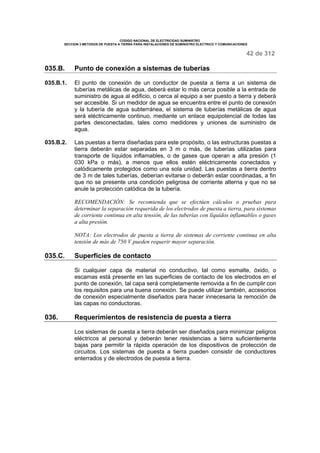 CODIGO NACIONAL DE ELECTRICIDAD SUMINISTRO 
SECCION 3 METODOS DE PUESTA A TIERRA PARA INSTALACIONES DE SUMINISTRO ELECTRICO Y COMUNICACIONES 
42 de 312 
035.B. Punto de conexión a sistemas de tuberías 
035.B.1. El punto de conexión de un conductor de puesta a tierra a un sistema de 
tuberías metálicas de agua, deberá estar lo más cerca posible a la entrada de 
suministro de agua al edificio, o cerca al equipo a ser puesto a tierra y deberá 
ser accesible. Si un medidor de agua se encuentra entre el punto de conexión 
y la tubería de agua subterránea, el sistema de tuberías metálicas de agua 
será eléctricamente continuo, mediante un enlace equipotencial de todas las 
partes desconectadas, tales como medidores y uniones de suministro de 
agua. 
035.B.2. Las puestas a tierra diseñadas para este propósito, o las estructuras puestas a 
tierra deberán estar separadas en 3 m o más, de tuberías utilizadas para 
transporte de líquidos inflamables, o de gases que operan a alta presión (1 
030 kPa o más), a menos que ellos estén eléctricamente conectados y 
catódicamente protegidos como una sola unidad. Las puestas a tierra dentro 
de 3 m de tales tuberías, deberían evitarse o deberán estar coordinadas, a fin 
que no se presente una condición peligrosa de corriente alterna y que no se 
anule la protección catódica de la tubería. 
RECOMENDACIÓN: Se recomienda que se efectúen cálculos o pruebas para 
determinar la separación requerida de los electrodos de puesta a tierra, para sistemas 
de corriente continua en alta tensión, de las tuberías con líquidos inflamables o gases 
a alta presión. 
NOTA: Los electrodos de puesta a tierra de sistemas de corriente continua en alta 
tensión de más de 750 V pueden requerir mayor separación. 
035.C. Superficies de contacto 
Si cualquier capa de material no conductivo, tal como esmalte, óxido, o 
escamas está presente en las superficies de contacto de los electrodos en el 
punto de conexión, tal capa será completamente removida a fin de cumplir con 
los requisitos para una buena conexión. Se puede utilizar también, accesorios 
de conexión especialmente diseñados para hacer innecesaria la remoción de 
las capas no conductoras. 
036. Requerimientos de resistencia de puesta a tierra 
Los sistemas de puesta a tierra deberán ser diseñados para minimizar peligros 
eléctricos al personal y deberán tener resistencias a tierra suficientemente 
bajas para permitir la rápida operación de los dispositivos de protección de 
circuitos. Los sistemas de puesta a tierra pueden consistir de conductores 
enterrados y de electrodos de puesta a tierra. 
 