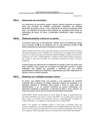 CODIGO NACIONAL DE ELECTRICIDAD SUMINISTRO 
SECCION 3 METODOS DE PUESTA A TIERRA PARA INSTALACIONES DE SUMINISTRO ELECTRICO Y COMUNICACIONES 
43 de 312 
036.A. Estaciones de suministro 
Las estaciones de suministro pueden requerir amplios sistemas de puesta a 
tierra que consisten de múltiples conductores enterrados, de múltiples 
electrodos de puesta a tierra, o una combinación de ambos conectados entre 
ellos. Los sistemas de puesta a tierra deberán ser diseñados para limitar los 
potenciales de toque, de paso y potenciales transferidos, según prácticas 
vigentes. 
036.B. Sistemas puestos a tierra en un punto. 
La puesta a tierra con un solo electrodo deberá, tener una resistencia a tierra 
que no exceda 25 W. Si la resistencia con un solo electrodo excede 25 W, 
deberá utilizarse dos electrodos conectados en paralelo. 
NOTA: Pueden presentarse casos especiales donde los valores de resistencia eléctrica 
del sistema de puesta a tierra cumplan con lo indicado en este código, pero el sentido 
práctico y la experiencia para esta especial situación obligue a disponer de una menor 
resistencia, por lo que –indistintamente se cumpla- lo que siempre deberá asegurarse 
del sistema es que ante una falla no se presenten tensiones de toque o de paso 
peligrosas. 
Cuando tenga que disminuirse la resistencia de puesta a tierra se podrá usar 
otros métodos, como puede ser el empleo de tratamiento químico o suelos 
artificiales, que deberá ser aceptable y certificado por una entidad 
especializada e imparcial competente, asegurándose que dicho tratamiento no 
atenten contra el medio ambiente. 
036.C. Sistemas con múltiples puestas a tierra 
El neutro, que deberá tener una sección y una capacidad de corriente 
suficiente para el régimen de trabajo requerido, deberá ser conectado a un 
electrodo existente o diseñado, para puesta a tierra en cada lugar de 
transformación y en un número suficiente de puntos adicionales, con 
electrodos existentes o diseñados, a intervalos de 400 m como máximo, sin 
incluir los puntos a tierra de los circuitos de acometida individuales. 
EXCEPCIÓN: Donde existan puntos de cruce debajo del agua, el requerimiento de 
electrodos diseñados para puesta a tierra cada 400 m, no se aplica para la porción 
bajo el agua, si el neutro es de suficiente sección y capacidad para el régimen de 
trabajo requerido y se cumplen los requerimientos de la regla 032B2. 
NOTA: Los sistemas con múltiples puestas a tierra que se extienden sobre una 
distancia significativa, son más dependientes de la multiplicidad de los electrodos de 
puesta a tierra, que de la resistencia a tierra de un electrodo individual. Por lo tanto 
no se imponen valores específicos para la resistencia de los electrodos individuales. 
 