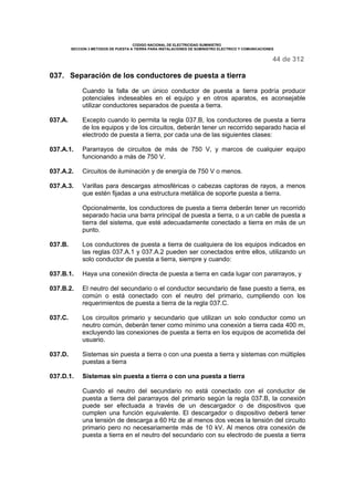 CODIGO NACIONAL DE ELECTRICIDAD SUMINISTRO 
SECCION 3 METODOS DE PUESTA A TIERRA PARA INSTALACIONES DE SUMINISTRO ELECTRICO Y COMUNICACIONES 
44 de 312 
037. Separación de los conductores de puesta a tierra 
Cuando la falla de un único conductor de puesta a tierra podría producir 
potenciales indeseables en el equipo y en otros aparatos, es aconsejable 
utilizar conductores separados de puesta a tierra. 
037.A. Excepto cuando lo permita la regla 037.B, los conductores de puesta a tierra 
de los equipos y de los circuitos, deberán tener un recorrido separado hacia el 
electrodo de puesta a tierra, por cada una de las siguientes clases: 
037.A.1. Pararrayos de circuitos de más de 750 V, y marcos de cualquier equipo 
funcionando a más de 750 V. 
037.A.2. Circuitos de iluminación y de energía de 750 V o menos. 
037.A.3. Varillas para descargas atmosféricas o cabezas captoras de rayos, a menos 
que estén fijadas a una estructura metálica de soporte puesta a tierra. 
Opcionalmente, los conductores de puesta a tierra deberán tener un recorrido 
separado hacia una barra principal de puesta a tierra, o a un cable de puesta a 
tierra del sistema, que esté adecuadamente conectado a tierra en más de un 
punto. 
037.B. Los conductores de puesta a tierra de cualquiera de los equipos indicados en 
las reglas 037.A.1 y 037.A.2 pueden ser conectados entre ellos, utilizando un 
solo conductor de puesta a tierra, siempre y cuando: 
037.B.1. Haya una conexión directa de puesta a tierra en cada lugar con pararrayos, y 
037.B.2. El neutro del secundario o el conductor secundario de fase puesto a tierra, es 
común o está conectado con el neutro del primario, cumpliendo con los 
requerimientos de puesta a tierra de la regla 037.C. 
037.C. Los circuitos primario y secundario que utilizan un solo conductor como un 
neutro común, deberán tener como mínimo una conexión a tierra cada 400 m, 
excluyendo las conexiones de puesta a tierra en los equipos de acometida del 
usuario. 
037.D. Sistemas sin puesta a tierra o con una puesta a tierra y sistemas con múltiples 
puestas a tierra 
037.D.1. Sistemas sin puesta a tierra o con una puesta a tierra 
Cuando el neutro del secundario no está conectado con el conductor de 
puesta a tierra del pararrayos del primario según la regla 037.B, la conexión 
puede ser efectuada a través de un descargador o de dispositivos que 
cumplen una función equivalente. El descargador o dispositivo deberá tener 
una tensión de descarga a 60 Hz de al menos dos veces la tensión del circuito 
primario pero no necesariamente más de 10 kV. Al menos otra conexión de 
puesta a tierra en el neutro del secundario con su electrodo de puesta a tierra 
 