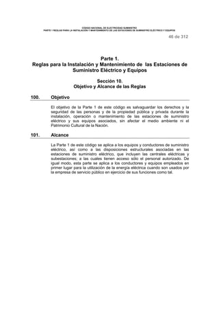 CÓDIGO NACIONAL DE ELECTRICIDAD SUMINISTRO 
PARTE 1 REGLAS PARA LA INSTALACIÓN Y MANTENIMIENTO DE LAS ESTACIONES DE SUMINISTRO ELÉCTRICO Y EQUIPOS 
46 de 312 
Parte 1. 
Reglas para la Instalación y Mantenimiento de las Estaciones de 
Suministro Eléctrico y Equipos 
Sección 10. 
Objetivo y Alcance de las Reglas 
100. Objetivo 
El objetivo de la Parte 1 de este código es salvaguardar los derechos y la 
seguridad de las personas y de la propiedad pública y privada durante la 
instalación, operación o mantenimiento de las estaciones de suministro 
eléctrico y sus equipos asociados, sin afectar el medio ambiente ni el 
Patrimonio Cultural de la Nación. 
101. Alcance 
La Parte 1 de este código se aplica a los equipos y conductores de suministro 
eléctrico, así como a las disposiciones estructurales asociadas en las 
estaciones de suministro eléctrico, que incluyen las centrales eléctricas y 
subestaciones; a las cuales tienen acceso sólo el personal autorizado. De 
igual modo, esta parte se aplica a los conductores y equipos empleados en 
primer lugar para la utilización de la energía eléctrica cuando son usados por 
la empresa de servicio público en ejercicio de sus funciones como tal. 
 