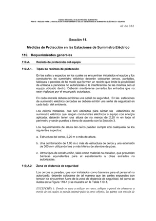 CÓDIGO NACIONAL DE ELECTRICIDAD SUMINISTRO 
PARTE 1 REGLAS PARA LA INSTALACIÓN Y MANTENIMIENTO DE LAS ESTACIONES DE SUMINISTRO ELÉCTRICO Y EQUIPOS 
47 de 312 
Sección 11. 
Medidas de Protección en las Estaciones de Suministro Eléctrico 
110. Requerimientos generales 
110.A. Recinto de protección del equipo 
110.A.1. Tipos de recintos de protección 
En las salas y espacios en los cuales se encuentran instalados el equipo y los 
conductores de suministro eléctrico deberán colocarse cercos, pantallas, 
tabiques o paredes de tal modo que formen un recinto que limite la posibilidad 
de entrada a personas no autorizadas o la interferencia de las mismas con el 
equipo ubicado dentro. Deberán mantenerse cerradas las entradas que no 
sean vigiladas por el encargado autorizado. 
En cada entrada deberá exhibirse una señal de seguridad. En las estaciones 
de suministro eléctrico cercadas se deberá exhibir una señal de seguridad en 
cada lado del ambiente. 
Los cercos metálicos, que son utilizados para cercar las estaciones de 
suministro eléctrico que tengan conductores eléctricos o equipo con energía 
aplicada, deberán tener una altura de no menos de 2,20 m en todo el 
perímetro y serán puestos a tierra de acuerdo con la Sección 3. 
Los requerimientos de altura del cerco pueden cumplir con cualquiera de los 
siguientes aspectos: 
a. Estructura del cerco, 2,20 m o más de altura. 
b. Una combinación de 1,90 m o más de estructura de cerco y una extensión 
de 300 mm utilizando tres o más hileras de alambre de púas. 
c. Otros tipos de construcción, tales como material no metálico, que presentan 
barreras equivalentes para el escalamiento u otras entradas no 
autorizadas. 
110.A.2 Zona de distancia de seguridad 
Los cercos o paredes, que son instalados como barreras para el personal no 
autorizado, deberán colocarse de tal manera que las partes expuestas con 
tensión se encuentren fuera de la zona de distancia de seguridad, tal como se 
ilustra en la Figura 110-1 y se muestra en la Tabla 110-1. 
EXCEPCIÓN 1: Donde se vaya a utilizar un cerco, tabique o pared sin aberturas a 
través de los cuales se pueda insertar palos u otros objetos, las partes con tensión de 
 