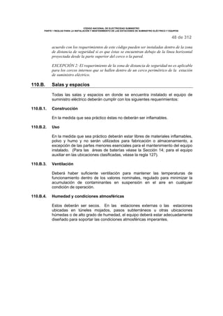 CÓDIGO NACIONAL DE ELECTRICIDAD SUMINISTRO 
PARTE 1 REGLAS PARA LA INSTALACIÓN Y MANTENIMIENTO DE LAS ESTACIONES DE SUMINISTRO ELÉCTRICO Y EQUIPOS 
48 de 312 
acuerdo con los requerimientos de este código pueden ser instaladas dentro de la zona 
de distancia de seguridad si es que éstas se encuentran debajo de la línea horizontal 
proyectada desde la parte superior del cerco o la pared. 
EXCEPCIÓN 2: El requerimiento de la zona de distancia de seguridad no es aplicable 
para los cercos internos que se hallen dentro de un cerco perimétrico de la estación 
de suministro eléctrico. 
110.B. Salas y espacios 
Todas las salas y espacios en donde se encuentra instalado el equipo de 
suministro eléctrico deberán cumplir con los siguientes requerimientos: 
110.B.1. Construcción 
En la medida que sea práctico éstas no deberán ser inflamables. 
110.B.2. Uso 
En la medida que sea práctico deberán estar libres de materiales inflamables, 
polvo y humo y no serán utilizados para fabricación o almacenamiento, a 
excepción de las partes menores esenciales para el mantenimiento del equipo 
instalado. (Para las áreas de baterías véase la Sección 14; para el equipo 
auxiliar en las ubicaciones clasificadas, véase la regla 127). 
110.B.3. Ventilación 
Deberá haber suficiente ventilación para mantener las temperaturas de 
funcionamiento dentro de los valores nominales, regulado para minimizar la 
acumulación de contaminantes en suspensión en el aire en cualquier 
condición de operación. 
110.B.4. Humedad y condiciones atmosféricas 
Estos deberán ser secos. En las estaciones externas o las estaciones 
ubicadas en túneles mojados, pasos subterráneos u otras ubicaciones 
húmedas o de alto grado de humedad, el equipo deberá estar adecuadamente 
diseñado para soportar las condiciones atmosféricas imperantes. 
 