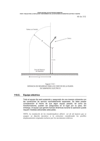 CÓDIGO NACIONAL DE ELECTRICIDAD SUMINISTRO 
PARTE 1 REGLAS PARA LA INSTALACIÓN Y MANTENIMIENTO DE LAS ESTACIONES DE SUMINISTRO ELÉCTRICO Y EQUIPOS 
49 de 312 
110.C. Equipo eléctrico 
Todo el equipo fijo será sostenido y asegurado de una manera coherente con 
las condiciones de servicio razonablemente esperadas. Se debe prestar 
consideración al hecho de que algún equipo pesado, tal como los 
transformadores, pueden ser asegurados en el lugar por su peso. Sin 
embargo, el equipo que genere fuerzas dinámicas durante la operación puede 
requerir medidas adicionales adecuadas. 
NOTA. La instalación de los transformadores deberá ser de tal manera que se 
asegure su fijación mecánica a la estructura considerando los posibles 
desplazamientos originados inclusive por los movimientos telúricos. 
 