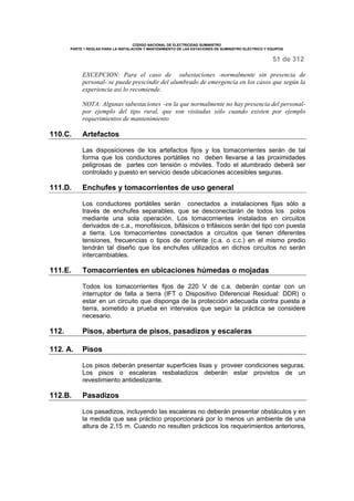 CÓDIGO NACIONAL DE ELECTRICIDAD SUMINISTRO 
PARTE 1 REGLAS PARA LA INSTALACIÓN Y MANTENIMIENTO DE LAS ESTACIONES DE SUMINISTRO ELÉCTRICO Y EQUIPOS 
51 de 312 
EXCEPCION: Para el caso de subestaciones -normalmente sin presencia de 
personal- se puede prescindir del alumbrado de emergencia en los casos que según la 
experiencia así lo recomiende. 
NOTA: Algunas subestaciones –en la que normalmente no hay presencia del personal-por 
ejemplo del tipo rural, que son visitadas sólo cuando existen por ejemplo 
requerimientos de mantenimiento 
110.C. Artefactos 
Las disposiciones de los artefactos fijos y los tomacorrientes serán de tal 
forma que los conductores portátiles no deben llevarse a las proximidades 
peligrosas de partes con tensión o móviles. Todo el alumbrado deberá ser 
controlado y puesto en servicio desde ubicaciones accesibles seguras. 
111.D. Enchufes y tomacorrientes de uso general 
Los conductores portátiles serán conectados a instalaciones fijas sólo a 
través de enchufes separables, que se desconectarán de todos los polos 
mediante una sola operación. Los tomacorrientes instalados en circuitos 
derivados de c.a., monofásicos, bifásicos o trifásicos serán del tipo con puesta 
a tierra. Los tomacorrientes conectados a circuitos que tienen diferentes 
tensiones, frecuencias o tipos de corriente (c.a. o c.c.) en el mismo predio 
tendrán tal diseño que los enchufes utilizados en dichos circuitos no serán 
intercambiables. 
111.E. Tomacorrientes en ubicaciones húmedas o mojadas 
Todos los tomacorrientes fijos de 220 V de c.a. deberán contar con un 
interruptor de falla a tierra (IFT o Dispositivo Diferencial Residual: DDR) o 
estar en un circuito que disponga de la protección adecuada contra puesta a 
tierra, sometido a prueba en intervalos que según la práctica se considere 
necesario. 
112. Pisos, abertura de pisos, pasadizos y escaleras 
112. A. Pisos 
Los pisos deberán presentar superficies lisas y proveer condiciones seguras. 
Los pisos o escaleras resbaladizos deberán estar provistos de un 
revestimiento antideslizante. 
112.B. Pasadizos 
Los pasadizos, incluyendo las escaleras no deberán presentar obstáculos y en 
la medida que sea práctico proporcionará por lo menos un ambiente de una 
altura de 2,15 m. Cuando no resulten prácticos los requerimientos anteriores, 
 