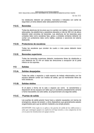 CÓDIGO NACIONAL DE ELECTRICIDAD SUMINISTRO 
PARTE 1 REGLAS PARA LA INSTALACIÓN Y MANTENIMIENTO DE LAS ESTACIONES DE SUMINISTRO ELÉCTRICO Y EQUIPOS 
52 de 312 
los obstáculos deberán ser pintados, marcados o indicados con señal de 
seguridad y el área deberá estar adecuadamente iluminada. 
112.C. Barandas 
Todas las aberturas de los pisos que no cuenten con rejillas u otras coberturas 
adecuadas, las plataformas y pasadizos elevados a más de 300 mm de altura 
deberán estar provistas de barandas. Las aberturas de las barandas para 
unidades tales como escaleras fijas, grúas y unidades similares deberán de 
contar con protectores tales como rejillas, cadenas o secciones de tubería 
deslizante. 
112.D. Protectores de escaleras 
Todas las escaleras que consten de cuatro o más pasos deberán tener 
pasamanos. 
112.E. Barandas superiores 
Todas las barandas superiores deberán mantenerse libres de obstáculos a 
una distancia de 75 mm en todas las direcciones a excepción de la parte 
inferior en los soportes. 
113 Salidas 
113.A. Salidas despejadas 
Todas las salas o espacios y cada espacio de trabajo relacionados con los 
equipos deberán contar con medios de salida, que se mantendrán libres de 
todo obstáculo. 
113.B. Salidas dobles 
Si el plano o forma de la sala o espacio así como la característica y 
disposición de los equipos son tales que un accidente probablemente cerraría 
o haría inaccesible una sola salida, se proporcionará una segunda salida. 
113.C. Puertas de salida 
Las puertas de salida girarán hacia fuera y estarán equipadas con barras de 
emergencia, placas de presión u otros dispositivos que generalmente estarán 
enganchados pero que se abrirán mediante una simple presión. 
EXCEPCIÓN: Esta regla no se aplica a las puertas de salida de las edificaciones y 
salas que contengan equipos no explosivos de baja tensión y a las compuertas de los 
cercos para las instalaciones de equipo externo. 
 