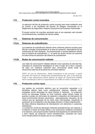 CÓDIGO NACIONAL DE ELECTRICIDAD SUMINISTRO 
PARTE 1 REGLAS PARA LA INSTALACIÓN Y MANTENIMIENTO DE LAS ESTACIONES DE SUMINISTRO ELÉCTRICO Y EQUIPOS 
54 de 312 
114. Protección contra incendios 
La selección del tipo de protección contra incendio para cada instalación será 
en función a los resultados del Estudio de Riesgos mencionado en el 
Reglamento de Seguridad e Higiene Ocupacional del Subsector Electricidad. 
El equipo extintor de incendios aprobado para el uso esperado será ubicado 
convenientemente y señalado de manera visible. 
115. Sistemas de comunicación 
115.A. Sistemas de audiodifusión 
Los sistemas de audiodifusión deberán tener suficiente potencia acústica para 
difundir mensajes comprensibles en el área de operación, dependiendo de las 
condiciones de ruido ambiente. Se proporcionará un acceso telefónico directo 
para el sistema de audiodifusión, o un panel de control central con personal 
en toda el área de operación del sistema de audiodifusión. 
115.B. Redes de comunicación hablada 
Las redes de comunicación hablada deberán incluir aparatos de abonado fijo, 
colocados en ubicaciones estratégicas en todo el lugar de la obra o equipos 
de radio con cobertura suficiente para comunicarse desde todas las 
ubicaciones externas de la planta de suministro eléctrico. 
NOTA: En caso de subestaciones –donde normalmente no hay personal- se puede 
prescindir del sistema de comunicación permanentemente fijo, pero el personal que 
acuda a estas subestaciones deberá disponer de equipo de comunicación hablada 
móvil o portátil para cubrir los requerimientos de la labor de rutina o emergencia. 
116. Protección contra rayos 
Las plantas de suministro eléctrico que se encuentran expuestas a la 
atmósfera abierta, tales como subestaciones externas, deberán estar 
protegidas contra descargas de rayos directas e indirectas. La protección 
contra las descargas directas se hará mediante cables aéreos (cable de 
guarda) o postes con terminales de captación o dispositivo de intercepción de 
rayos (comúnmente llamado pararrayos), adecuadamente colocados, de tal 
manera que las descargas de los rayos sean interceptadas, reduciendo la 
exposición de la instalación a las descargas directas a niveles insignificantes. 
No debe utilizarse dispositivos de interceptación con elementos o sustancias 
radioactivas. 
La protección contra las descargas indirectas (sobretensiones que ingresan a 
la estación a través de líneas aéreas o los conductores metálicos conectados 
a la estación), será proporcionada mediante descargadores de sobretensiones 
y otros medios de protección contra sobretensiones, colocados tan cerca 
como resulte práctico al equipo que se va a proteger. 
 